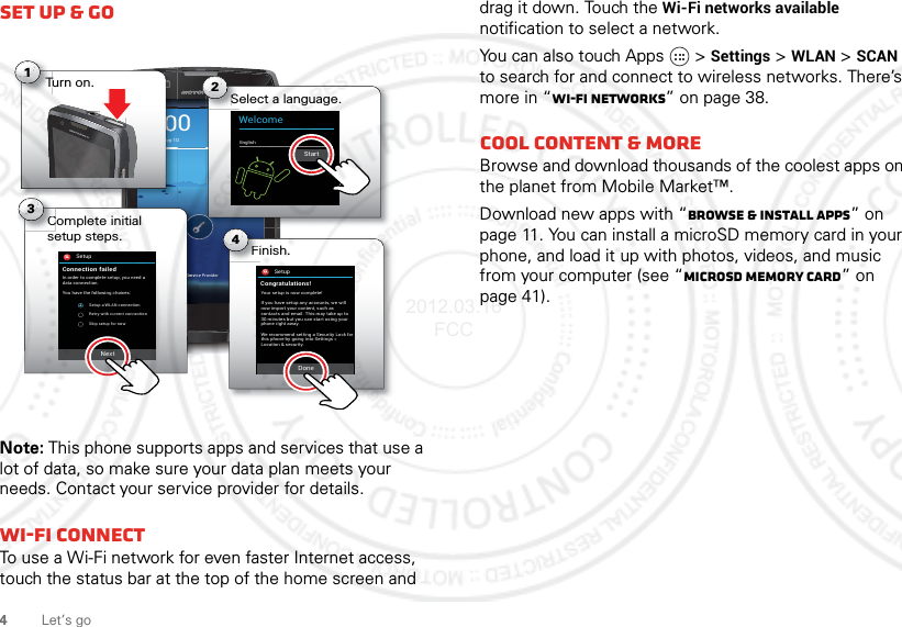 4Let’s goSet up &amp; goNote: This phone supports apps and services that use a lot of data, so make sure your data plan meets your needs. Contact your service provider for details.Wi-Fi connectTo use a Wi-Fi network for even faster Internet access, touch the status bar at the top of the home screen and 4:004:00Fri, February 10Service ProviderSelect a language.S2WelcomeEnglishSSeeeerrrvvvicComplete initial setup steps.C3SetupConnection failedIn order to complete setup, you need adata connection.You have the following choices:Setup a WLAN connectionRetry with current connectionSkip setup for nowFinish.Fi4aarrryyyy 10Turn on.T1StartNextSetupCongratulations!Your setup is now complete!DoneIf you have setup any accounts, we willnow import your content, such ascontacts and email. This may take up to30 minutes but you can start using yourphone right away.We recommend setting a Security Lock forthis phone by going into Settings &gt;Location &amp; security.drag it down. Touch the Wi-Fi networks available notification to select a network.You can also touch Apps  &gt;Settings &gt;WLAN &gt;SCAN to search for and connect to wireless networks. There’s more in “Wi-Fi networks” on page 38.Cool content &amp; moreBrowse and download thousands of the coolest apps on the planet from Mobile Market™.Download new apps with “Browse &amp; install apps” on page 11. You can install a microSD memory card in your phone, and load it up with photos, videos, and music from your computer (see “microSD memory card” on page 41).2012.03.16 FCC