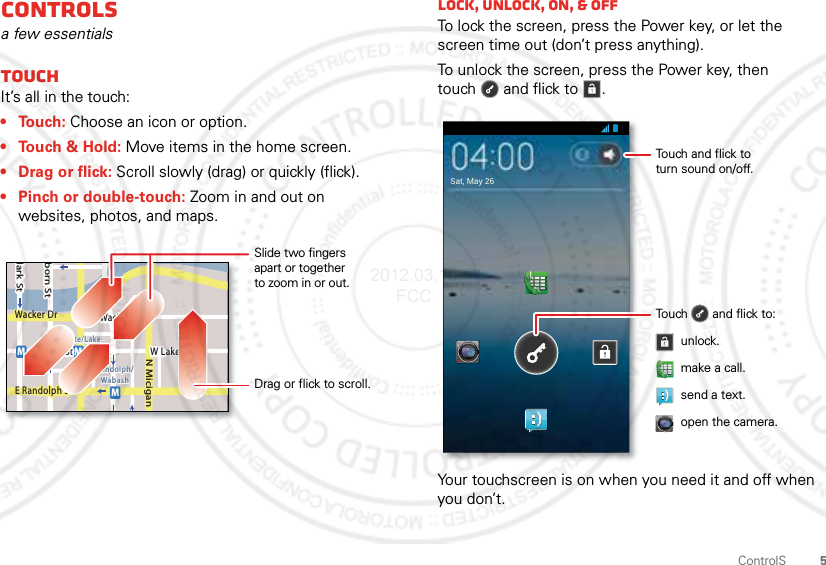 5ControlSControlSa few essentialsTouchIt’s all in the touch:• Touch: Choose an icon or option.• Touch &amp; Hold: Move items in the home screen.•Drag or flick: Scroll slowly (drag) or quickly (flick).• Pinch or double-touch: Zoom in and out on websites, photos, and maps.lark StWacker DrMborn StN MiciganW Lake St W Lake StE Wacker PlState/LakeLake Randolph/WabashMMME Randolph StSlide two fingersapart or togetherto zoom in or out.Drag or flick to scroll.Lock, UNLOCK, on, &amp; offTo lock the screen, press the Power key, or let the screen time out (don’t press anything).To unlock the screen, press the Power key, then touch  and flick to .Your touchscreen is on when you need it and off when you don’t.Sat, May 26Touch       and flick to:Touch and flick toturn sound on/off.unlock.send a text.open the camera.make a call.2012.03.16 FCC