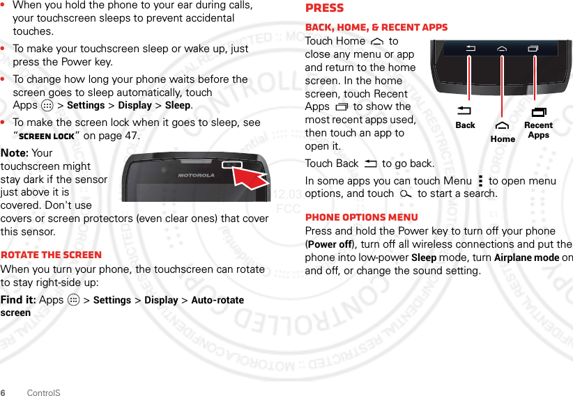 6ControlS•When you hold the phone to your ear during calls, your touchscreen sleeps to prevent accidental touches.•To make your touchscreen sleep or wake up, just press the Power key.•To change how long your phone waits before the screen goes to sleep automatically, touch Apps &gt;Settings &gt;Display &gt;Sleep.•To make the screen lock when it goes to sleep, see “Screen lock” on page 47.Note: Your touchscreen might stay dark if the sensor just above it is covered. Don&apos;t use covers or screen protectors (even clear ones) that cover this sensor.Rotate the screenWhen you turn your phone, the touchscreen can rotate to stay right-side up:Find it: Apps  &gt;Settings &gt;Display &gt;Auto-rotate screenPressBack, home, &amp; Recent appsTouch Hom e  to  close any menu or app and return to the home screen. In the home screen, touch Recent Apps  to show the most recent apps used, then touch an app to open it.Touch Back  to go back.In some apps you can touch Menu  to open menu options, and touch   to start a search.Phone options menuPress and hold the Power key to turn off your phone (Power off), turn off all wireless connections and put the phone into low-power Sleep mode, turn Airplane mode on and off, or change the sound setting.Recent AppsHomeBack2012.03.16 FCC