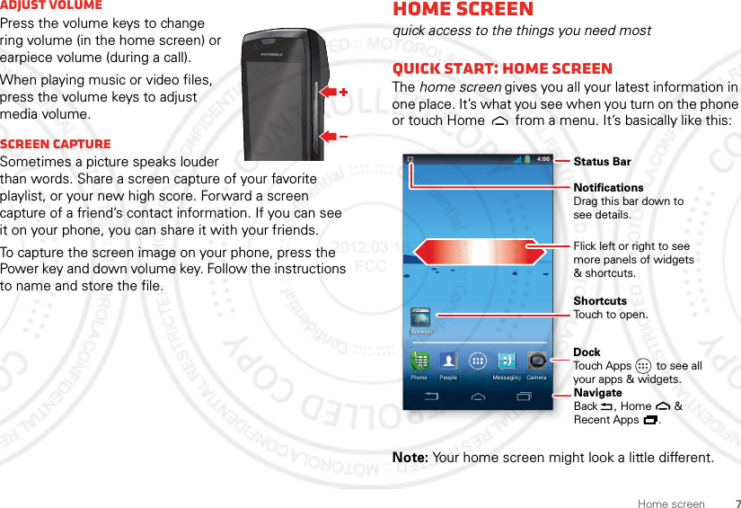 7Home screenAdjust volumePress the volume keys to change ring volume (in the home screen) or earpiece volume (during a call).When playing music or video files, press the volume keys to adjust media volume.Screen captureSometimes a picture speaks louder than words. Share a screen capture of your favorite playlist, or your new high score. Forward a screen capture of a friend’s contact information. If you can see it on your phone, you can share it with your friends.To capture the screen image on your phone, press the Power key and down volume key. Follow the instructions to name and store the file.Home screenquick access to the things you need mostQuick start: Home screenThe home screen gives you all your latest information in one place. It’s what you see when you turn on the phone or touch Home  from a menu. It’s basically like this:Note: Your home screen might look a little different.4:004:00Fri, February 10CameraPeople MessagingggggggPhoneBrowserWWW.Status BarFlick left or right to seemore panels of widgets&amp; shortcuts.ShortcutsTouch to open.NotificationsDrag this bar down tosee details.DockTouch Apps        to see allyour apps &amp; widgets.    NavigateBack     , Home       &amp;Recent Apps      .   2012.03.16 FCC