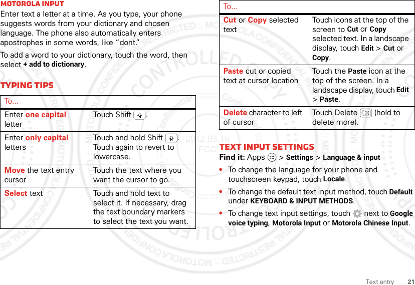 21Text entryMotorola inputEnter text a letter at a time. As you type, your phone suggests words from your dictionary and chosen language. The phone also automatically enters apostrophes in some words, like “dont.”To add a word to your dictionary, touch the word, then select + add to dictionary.Typing tipsTo . . .Enter one capital letterTouch  S hift .Enter only capital lettersTouch and hold Shift . Touch again to revert to lowercase.Move the text entry cursorTouch the text where you want the cursor to go.Select text Touch and hold text to select it. If necessary, drag the text boundary markers to select the text you want.Text input settingsFind it: Apps  &gt;Settings &gt;Language &amp; input•To change the language for your phone and touchscreen keypad, touch Locale.•To change the default text input method, touch Default under KEYBOARD &amp; INPUT METHODS.•To change text input settings, touch  next to Google voice typing, Motorola Input or Motorola Chinese Input.Cut or Copy selected textTouch icons at the top of the screen to Cut or Copy selected text. In a landscape display, touch Edit &gt;Cut or Copy.Paste cut or copied text at cursor locationTouch the Paste icon at the top of the screen. In a landscape display, touch Edit &gt;Paste.Delete character to left of cursorTouch Delete  (hold to delete more).To . . .2012.03.16 FCC