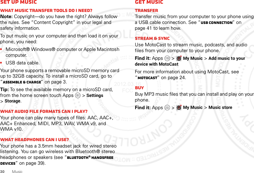 30 MusicSet up musicWhat music transfer tools do I need?Note: Copyright—do you have the right? Always follow the rules. See “Content Copyright” in your legal and safety information.To put music on your computer and then load it on your phone, you need:•Microsoft® Windows® computer or Apple Macintosh computer.•USB data cable.Your phone supports a removable microSD memory card up to 32GB capacity. To install a microSD card, go to “Assemble &amp; charge” on page 3.Tip: To see the available memory on a microSD card, from the home screen touch Apps   &gt;Settings &gt;Storage.What audio file formats can I play?Your phone can play many types of files: AAC, AAC+, AAC+ Enhanced, MIDI, MP3, WAV, WMA v9, andWMA v10.What headphones can I use?Your phone has a 3.5mm headset jack for wired stereo listening. You can go wireless with Bluetooth® stereo headphones or speakers (see “Bluetooth® handsfree devices” on page 39).Get musicTransferTransfer music from your computer to your phone using a USB cable connection. See “USB connection” on page 41 to learn how.Stream &amp; syncUse MotoCast to stream music, podcasts, and audio files from your computer to your phone.Find it: Apps  &gt;My Music &gt;Add music to your device with MotoCastFor more information about using MotoCast, see “MotoCast” on page 24.BuyBuy MP3 music files that you can install and play on your phone.Find it: Apps  &gt;My Music &gt;Music store2012.03.16 FCC