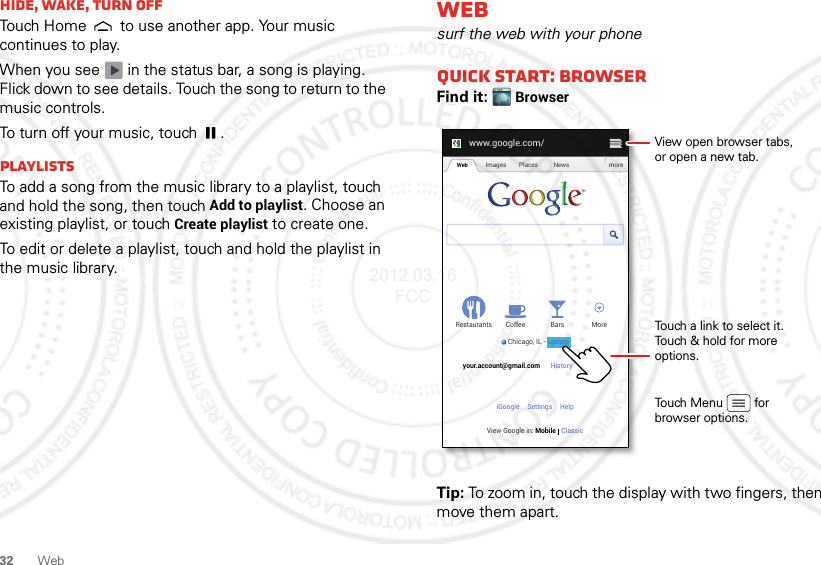 32 WebHide, wake, turn offTouch Home  to use another app. Your music continues to play.When you see   in the status bar, a song is playing. Flick down to see details. Touch the song to return to the music controls.To turn off your music, touch .PlaylistsTo add a song from the music library to a playlist, touch and hold the song, then touch Add to playlist. Choose an existing playlist, or touch Create playlist to create one.To edit or delete a playlist, touch and hold the playlist in the music library.Websurf the web with your phoneQuick start: BrowserFind it: BrowserTip: To zoom in, touch the display with two fingers, then move them apart. www.google.com/Web Images Places News moreRestaurantsChicago, IL - updateBars MoreHistory Sign outCoffeeyour.account@gmail.comSettingsiGoogle HelpView Google in: Mobile ClassicTouch a link to select it. Touch &amp; hold for more options.Touch Menu         forbrowser options.View open browser tabs,or open a new tab.update2012.03.16 FCC