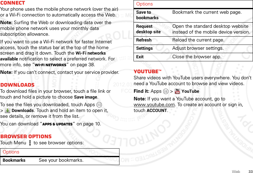 33WebConnectYour phone uses the mobile phone network (over the air) or a Wi-Fi connection to automatically access the Web.Note: Surfing the Web or downloading data over the mobile phone network uses your monthly data subscription allowance.If you want to use a Wi-Fi network for faster Internet access, touch the status bar at the top of the home screen and drag it down. Touch the Wi-Fi networks available notification to select a preferred network. For more info, see “Wi-Fi networks” on page 38.Note: If you can’t connect, contact your service provider.DownloadsTo download files in your browser, touch a file link or touch and hold a picture to choose Save image.To see the files you downloaded, touch Apps   &gt;Downloads. Touch and hold an item to open it, see details, or remove it from the list.You can download “Apps &amp; updates” on page 10.Browser optionsTouch Menu  to see browser options:OptionsBookmarksSee your bookmarks.YouTube™Share videos with YouTube users everywhere. You don’t need a YouTube account to browse and view videos.Find it: Apps  &gt;YouTubeNote: If you want a YouTube account, go to www.youtube.com. To create an account or sign in, touchACCOUNT.Save to bookmarksBookmark the current web page.Request desktop siteOpen the standard desktop website instead of the mobile device version.RefreshReload the current page.SettingsAdjust browser settings.ExitClose the browser app.Options2012.03.16 FCC