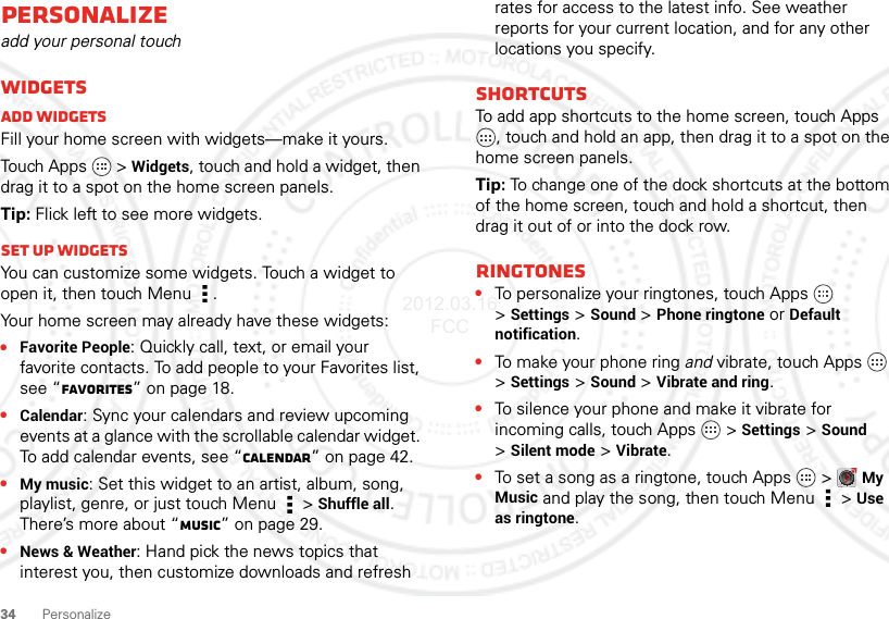 34 PersonalizePersonalizeadd your personal touchWidgetsAdd widgetsFill your home screen with widgets—make it yours.Touch Apps   &gt; Widgets, touch and hold a widget, then drag it to a spot on the home screen panels.Tip: Flick left to see more widgets.Set up widgetsYou can customize some widgets. Touch a widget to open it, then touch Menu .Your home screen may already have these widgets:•Favorite People: Quickly call, text, or email your favorite contacts. To add people to your Favorites list, see “Favorites” on page 18.•Calendar: Sync your calendars and review upcoming events at a glance with the scrollable calendar widget. To add calendar events, see “Calendar” on page 42.•My music: Set this widget to an artist, album, song, playlist, genre, or just touch Menu  &gt;Shuffle all. There’s more about “Music” on page 29.•News &amp; Weather: Hand pick the news topics that interest you, then customize downloads and refresh rates for access to the latest info. See weather reports for your current location, and for any other locations you specify.ShortcutsTo add app shortcuts to the home screen, touch Apps , touch and hold an app, then drag it to a spot on the home screen panels.Tip: To change one of the dock shortcuts at the bottom of the home screen, touch and hold a shortcut, then drag it out of or into the dock row.Ringtones•To personalize your ringtones, touch Apps   &gt;Settings&gt;Sound &gt;Phone ringtone or Default notification.•To make your phone ring and vibrate, touch Apps   &gt;Settings &gt;Sound &gt;Vibrate and ring.•To silence your phone and make it vibrate for incoming calls, touch Apps   &gt;Settings &gt;Sound &gt;Silent mode &gt;Vibrate.•To set a song as a ringtone, touch Apps   &gt;My Music and play the song, then touch Menu  &gt;Use as ringtone.2012.03.16 FCC