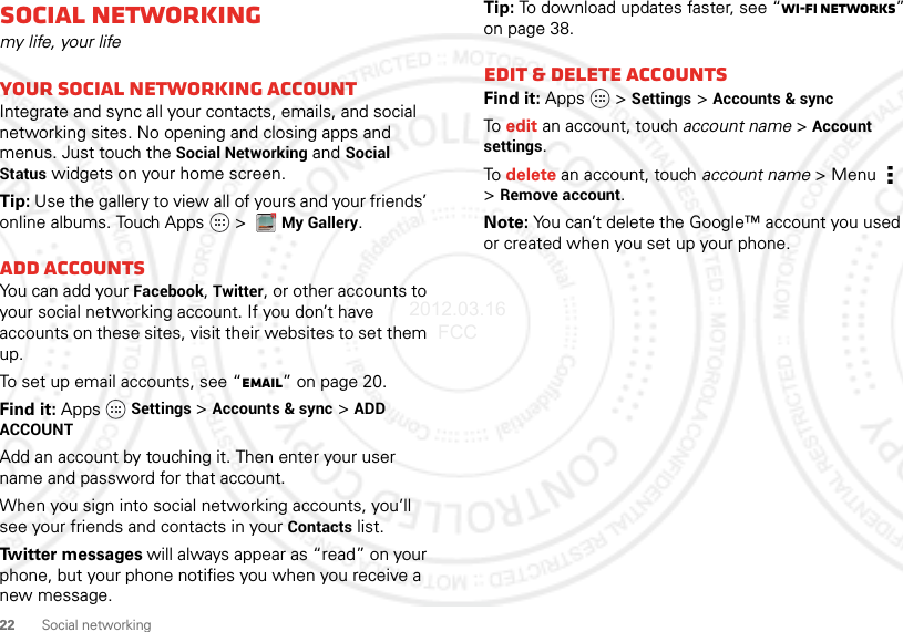 22 Social networkingSocial networkingmy life, your lifeYour social networking accountIntegrate and sync all your contacts, emails, and social networking sites. No opening and closing apps and menus. Just touch the Social Networking and Social Status widgets on your home screen.Tip: Use the gallery to view all of yours and your friends’ online albums. Touch Apps   &gt; My Gallery.Add accountsYou can add your Facebook, Twitter, or other accounts to your social networking account. If you don’t have accounts on these sites, visit their websites to set them up.To set up email accounts, see “Email” on page 20.Find it: Apps Settings &gt;Accounts &amp; sync &gt;ADD ACCOUNTAdd an account by touching it. Then enter your user name and password for that account.When you sign into social networking accounts, you’ll see your friends and contacts in your Contactslist.Twitter messages will always appear as “read” on your phone, but your phone notifies you when you receive a new message.Tip: To download updates faster, see “Wi-Fi networks” on page 38.Edit &amp; delete accountsFind it: Apps  &gt;Settings &gt;Accounts &amp; syncTo edit an account, touch account name &gt;Account settings.To delete an account, touch account name &gt;Menu  &gt;Remove account.Note: You can’t delete the Google™ account you used or created when you set up your phone.2012.03.16 FCC