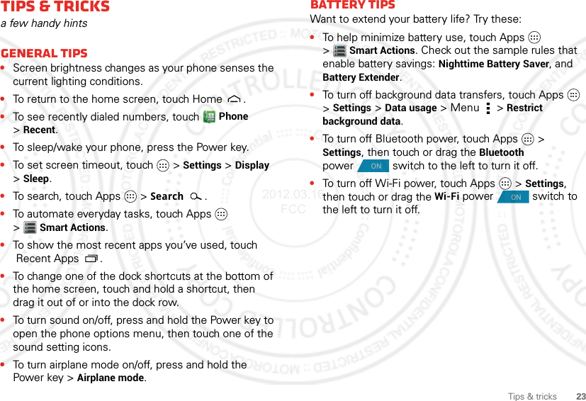 23Tips &amp; tricksTips &amp; tricksa few handy hintsGeneral tips•Screen brightness changes as your phone senses the current lighting conditions.•To return to the home screen, touch Home .•To see recently dialed numbers, touch Phone &gt;Recent.•To sleep/wake your phone, press the Power key.•To set screen timeout, touch   &gt;Settings &gt;Display &gt;Sleep.•To search, touch Apps   &gt; Search.•To automate everyday tasks, touch Apps   &gt;Smart Actions.•To show the most recent apps you’ve used, touch Recent Apps .•To change one of the dock shortcuts at the bottom of the home screen, touch and hold a shortcut, then drag it out of or into the dock row.•To turn sound on/off, press and hold the Power key to open the phone options menu, then touch one of the sound setting icons.•To turn airplane mode on/off, press and hold the Power key &gt;Airplane mode.Battery tipsWant to extend your battery life? Try these:•To help minimize battery use, touch Apps   &gt;Smart Actions. Check out the sample rules that enable battery savings: Nighttime Battery Saver, and Battery Extender.•To turn off background data transfers, touch Apps   &gt; Settings &gt;Data usage &gt; Menu  &gt;Restrict background data.•To turn off Bluetooth power, touch Apps  &gt; Settings, then touch or drag the Bluetooth power  switch to the left to turn it off.•To turn off Wi-Fi power, touch Apps  &gt; Settings, then touch or drag the Wi-Fi power  switch to the left to turn it off.ONON2012.03.16 FCC