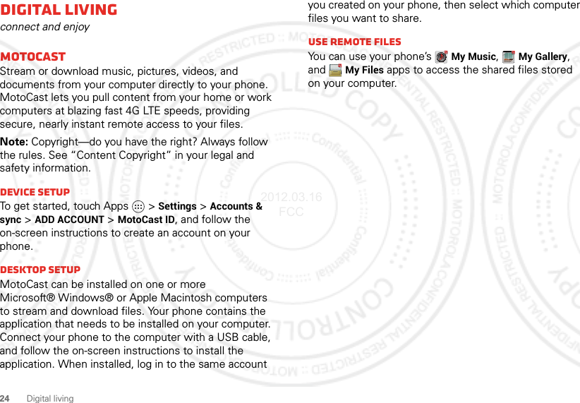 24 Digital livingDigital livingconnect and enjoyMotoCastStream or download music, pictures, videos, and documents from your computer directly to your phone. MotoCast lets you pull content from your home or work computers at blazing fast 4G LTE speeds, providing secure, nearly instant remote access to your files.Note: Copyright—do you have the right? Always follow the rules. See “Content Copyright” in your legal and safety information.Device setupTo get started, touch Apps   &gt;Settings &gt;Accounts &amp; sync &gt;ADD ACCOUNT &gt;MotoCast ID, and follow the on-screen instructions to create an account on your phone.Desktop setupMotoCast can be installed on one or more Microsoft® Windows® or Apple Macintosh computers to stream and download files. Your phone contains the application that needs to be installed on your computer. Connect your phone to the computer with a USB cable, and follow the on-screen instructions to install the application. When installed, log in to the same account you created on your phone, then select which computer files you want to share.Use remote filesYou can use your phone’s My Music, My Gallery, and My Files apps to access the shared files stored on your computer.2012.03.16 FCC