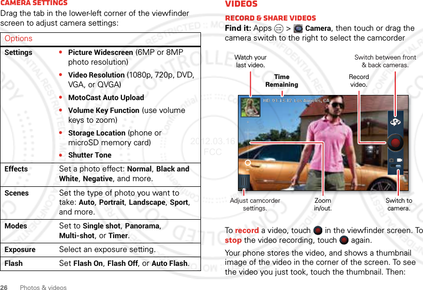 26 Photos &amp; videosCamera settingsDrag the tab in the lower-left corner of the viewfinder screen to adjust camera settings:OptionsSettings•Picture Widescreen (6MP or 8MP photo resolution)•Video Resolution (1080p, 720p, DVD, VGA, or QVGA)•MotoCast Auto Upload•Volume Key Function (use volume keys to zoom)•Storage Location (phone or microSD memory card)•Shutter ToneEffectsSet a photo effect: Normal, Black and White, Negative, and more.ScenesSet the type of photo you want to take: Auto, Portrait, Landscape, Sport, and more.ModesSet to Single shot, Panorama, Multi-shot, or Timer.ExposureSelect an exposure setting.FlashSet Flash On, Flash Off, or Auto Flash.VideosRecord &amp; share videosFind it: Apps  &gt;Camera, then touch or drag the camera switch to the right to select the camcorderTo record a video, touch   in the viewfinder screen. To stop the video recording, touch   again.Your phone stores the video, and shows a thumbnail image of the video in the corner of the screen. To see the video you just took, touch the thumbnail. Then:HDHD  01:13:12  Los Angeles, CA01:13:12  Los Angeles, CASwitch between front&amp; back cameras.Record video.Watch yourlast video.Adjust camcorder settings.Time RemainingZoomin/out.Switch to camera.2012.03.16 FCC