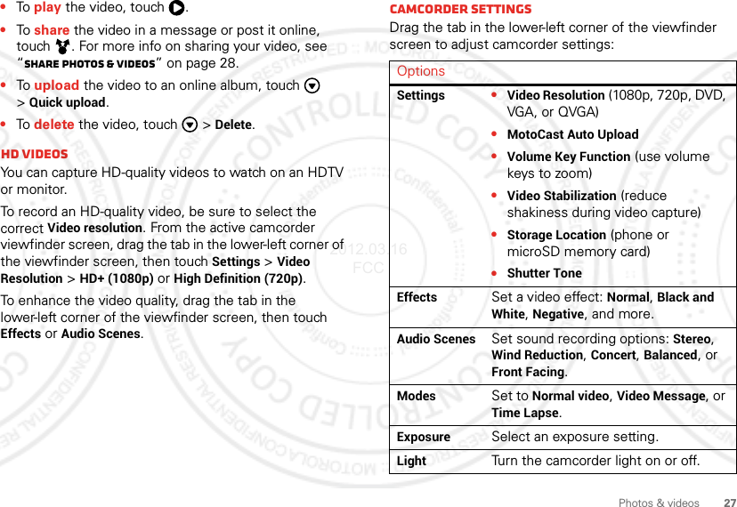 27Photos &amp; videos•To  play the video, touch  .•To  share the video in a message or post it online, touch . For more info on sharing your video, see “Share photos &amp; videos” on page 28.•To  upload the video to an online album, touch  &gt;Quick upload.•To  delete the video, touch  &gt;Delete.HD videosYou can capture HD-quality videos to watch on an HDTV or monitor.To record an HD-quality video, be sure to select the correct Video resolution. From the active camcorder viewfinder screen, drag the tab in the lower-left corner of the viewfinder screen, then touchSettings &gt;Video Resolution &gt;HD+ (1080p) or High Definition (720p).To enhance the video quality, drag the tab in the lower-left corner of the viewfinder screen, then touch Effects or Audio Scenes.Camcorder settingsDrag the tab in the lower-left corner of the viewfinder screen to adjust camcorder settings:OptionsSettings•Video Resolution (1080p, 720p, DVD, VGA, or QVGA)•MotoCast Auto Upload•Volume Key Function (use volume keys to zoom)•Video Stabilization (reduce shakiness during video capture)•Storage Location (phone or microSD memory card)•Shutter ToneEffectsSet a video effect: Normal, Black and White, Negative, and more.Audio ScenesSet sound recording options: Stereo, Wind Reduction, Concert, Balanced, or Front Facing.ModesSet to Normal video, Video Message, or Time Lapse.ExposureSelect an exposure setting.LightTurn the camcorder light on or off.2012.03.16 FCC