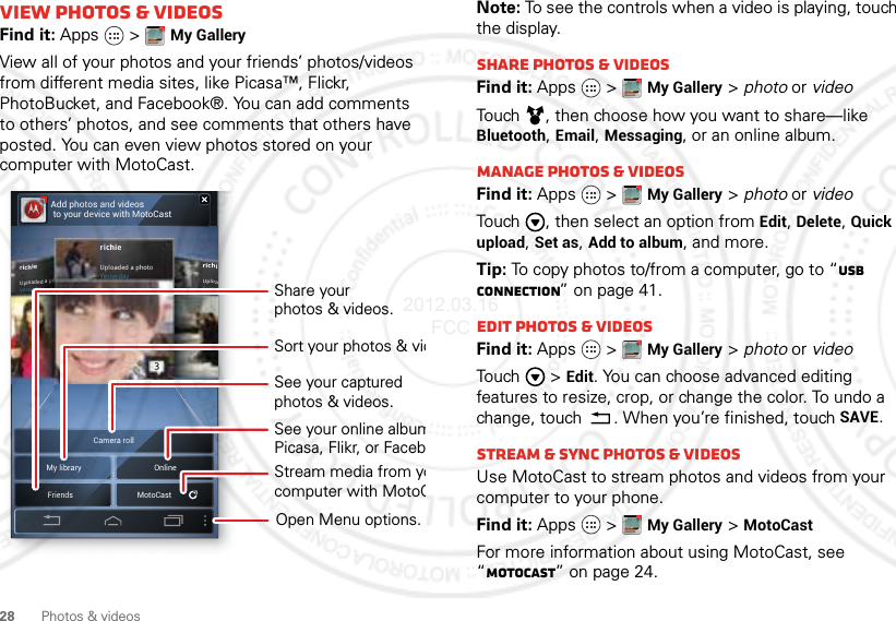 28 Photos &amp; videosView photos &amp; videosFind it: Apps  &gt;My GalleryView all of your photos and your friends’ photos/videos from different media sites, like Picasa™, Flickr, PhotoBucket, and Facebook®. You can add comments to others’ photos, and see comments that others have posted. You can even view photos stored on your computer with MotoCast.My library OnlineCamera rollFriendsMotoCastAdd photos and videos to your device with MotoCastrichiUploaYesterrichieUploaded a phYesterdayrichieUploaded a photoYesterdaySee your online albumPicasa, Flikr, or FacebShare yourphotos &amp; videos.Stream media from yocomputer with MotoCSee your capturedphotos &amp; videos.Sort your photos &amp; vidOpen Menu options.Note: To see the controls when a video is playing, touch the display.Share photos &amp; videosFind it: Apps  &gt;My Gallery &gt; photo or videoTouch , then choose how you want to share—like Bluetooth, Email, Messaging, or an online album.Manage photos &amp; videosFind it: Apps  &gt;My Gallery &gt; photo or videoTouch , then select an option from Edit, Delete, Quick upload, Set as, Add to album, and more.Tip: To copy photos to/from a computer, go to “USB connection” on page 41.Edit photos &amp; videosFind it: Apps  &gt;My Gallery &gt; photo or videoTouch  &gt;Edit. You can choose advanced editing features to resize, crop, or change the color. To undo a change, touch . When you’re finished, touchSAVE.Stream &amp; sync photos &amp; videosUse MotoCast to stream photos and videos from your computer to your phone.Find it: Apps  &gt;My Gallery &gt;MotoCastFor more information about using MotoCast, see “MotoCast” on page 24.2012.03.16 FCC