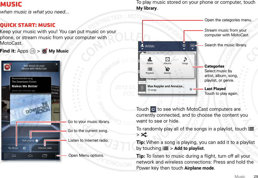 29MusicMusicwhen music is what you need...Quick start: MusicKeep your music with you! You can put music on your phone, or stream music from your computer with MotoCast.Find it: Apps  &gt;My MusicRecommended songabout two minutes agoThe Downtown FictionMakes Me BetterNow playingMy library Internet radioAdd music to yourdevice with MotoCastOpen Menu options.Listen to Internet radio.Go to the current song.Go to your music library.To play music stored on your phone or computer, touch My library.Touch  to see which MotoCast computers are currently connected, and to choose the content you want to see or hide.To randomly play all of the songs in a playlist, touch  &gt;.Tip: When a song is playing, you can add it to a playlist by touching  &gt;Add to playlist.Tip: To listen to music during a flight, turn off all your network and wireless connections: Press and hold the Power key then touchAirplane mode.12 songsMax Keppler and AnnaLee...2 songsBrooks Fairfax3 songsJon Levy14 songsLisa PalleschiArtists2 songsBrooks Fairfax3 songsJon Levy14 songsLisa PalleschiArtists AlbumsGenresPlaylistsSongsCategoriesSelect music byartist, album, song,playlist, or genre.Last PlayedTouch to play again.Open the categories menu.Stream music from yourcomputer with MotoCast.Search the music library.2012.03.16 FCC