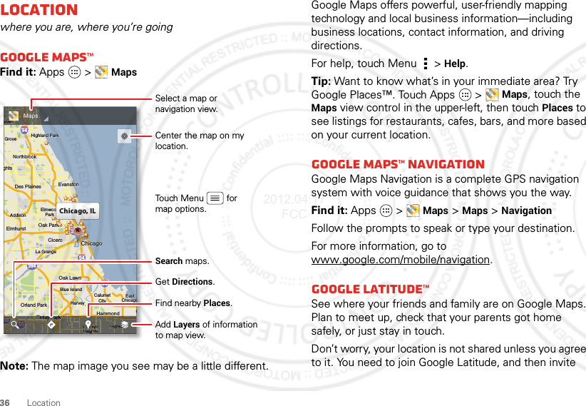 36 LocationLocationwhere you are, where you’re goingGoogle Maps™Find it: Apps  &gt;MapsNote: The map image you see may be a little different.ghtslington HeightsElmhurstElmhurstOak ParkAddisonAddisonCiceroCiceroOak LawnOak LawnEastEastChicagoChicagoChicagoEvanstonEvanstonDes PlainesDes PlainesElmwoodElmwoodParkLa GrangeLa GrangeHarveyHarveyCalumetCalumetCityCityHammondOrland ParkOrland ParkGGarTinley ParkBlue IslandBlue IslandNorthbrookNorthbrookChicagoHeightsHighlandHighland ParkHighland ParkGrovealo GroveeleinghtsElmhurst Oak ParkAddisonCiceroOak LawnEastChicagoChicagoEvanstonDes PlainesElmwoodParkLa GrangeHarveyCalumetCityHammondOrland ParkGTinley ParkBlue IslandNorthbrookChicagoHeightsHighlandHighland ParkGroveelein29435529094949080kkkChicago, ILCCCAAAAAAAAAAeineineeleeeineineeeeeeeeeeeeeeleinleineeeeeeeleinkkkkkChicagoChhhHandhHdaooddammoammooonnnnnmmmmmmmmaaHddaaHammondyTinleyTinley Parkinley ParkaaTinley Parkey ParkarkarkarkarkyyaaaaaaaaeeeekkkkkkkkrrrrrrTinley ParkTinley ParkkkkkaaeeeekkkkPPTinley ParkogChicagoChicagoChicagoChicagoaaaaggggChicaChicaaaaacagocagooohhaagogoCCChicagoHeightsHeightsssghghghhggggggsssseighteighthhhhHeigHeigggssssHeiHeiHeightsgggHighlandHighlandghlanghlanggggandandaannnnHighlandHighlandggHiHiHighland35580MapsSelect a map ornavigation view.Add Layers of informationto map view.Find nearby Places.Get Directions.Center the map on my location.Touch Menu         formap options.Search maps.Google Maps offers powerful, user-friendly mapping technology and local business information—including business locations, contact information, and driving directions.For help, touch Menu  &gt;Help.Tip: Want to know what’s in your immediate area? Try Google Places™. Touch Apps   &gt;Maps, touch the Maps view control in the upper-left, then touchPlaces to see listings for restaurants, cafes, bars, and more based on your current location.Google Maps™ NavigationGoogle Maps Navigation is a complete GPS navigation system with voice guidance that shows you the way.Find it: Apps  &gt;Maps &gt;Maps&gt;NavigationFollow the prompts to speak or type your destination.For more information, go to www.google.com/mobile/navigation.Google Latitude™See where your friends and family are on Google Maps. Plan to meet up, check that your parents got home safely, or just stay in touch.Don’t worry, your location is not shared unless you agree to it. You need to join Google Latitude, and then invite 2012.04.17 FCC