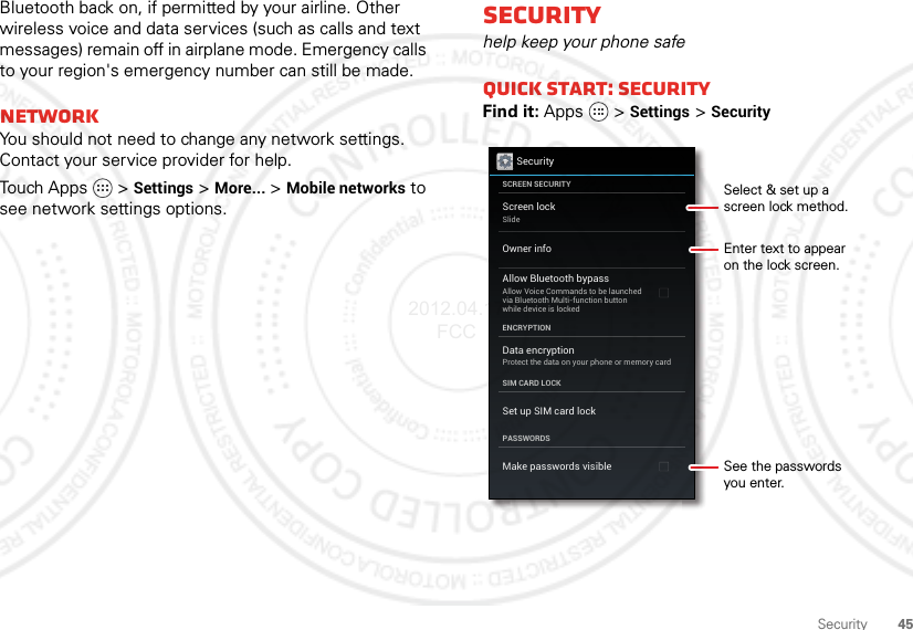 45SecurityBluetooth back on, if permitted by your airline. Other wireless voice and data services (such as calls and text messages) remain off in airplane mode. Emergency calls to your region&apos;s emergency number can still be made.NetworkYou should not need to change any network settings. Contact your service provider for help.Touch Apps   &gt;Settings &gt;More... &gt;Mobile networks to see network settings options.Securityhelp keep your phone safeQuick start: SecurityFind it: Apps  &gt;Settings &gt;SecuritySecurityScreen lockSlideAllow Bluetooth bypassAllow Voice Commands to be launchedvia Bluetooth Multi-function buttonwhile device is lockedData encryptionProtect the data on your phone or memory cardSCREEN SECURITYENCRYPTIONSIM CARD LOCKPASSWORDSOwner infoSet up SIM card lockMake passwords visibleEnter text to appearon the lock screen.Select &amp; set up ascreen lock method.See the passwordsyou enter.2012.04.17 FCC