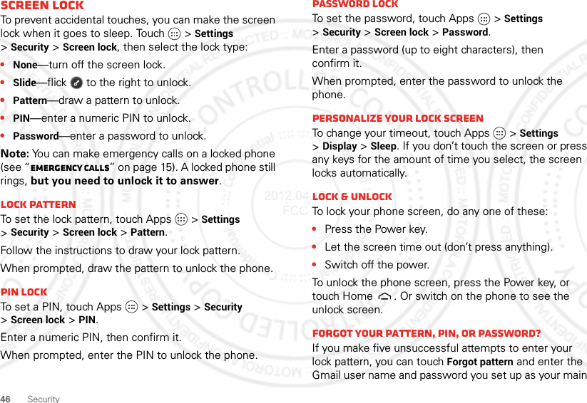 46 SecurityScreen lockTo prevent accidental touches, you can make the screen lock when it goes to sleep. Touch  &gt;Settings &gt;Security &gt;Screen lock, then select the lock type:•None—turn off the screen lock.•Slide—flick  to the right to unlock.•Pattern—draw a pattern to unlock.•PIN—enter a numeric PIN to unlock.•Password—enter a password to unlock.Note: You can make emergency calls on a locked phone (see “Emergency calls” on page 15). A locked phone still rings, but you need to unlock it to answer.Lock patternTo set the lock pattern, touch Apps   &gt;Settings &gt;Security &gt;Screen lock &gt;Pattern.Follow the instructions to draw your lock pattern. When prompted, draw the pattern to unlock the phone.PIN lockTo set a PIN, touch Apps   &gt;Settings &gt;Security &gt;Screen lock &gt;PIN.Enter a numeric PIN, then confirm it.When prompted, enter the PIN to unlock the phone.Password lockTo set the password, touch Apps   &gt;Settings &gt;Security &gt;Screen lock &gt;Password.Enter a password (up to eight characters), then confirm it.When prompted, enter the password to unlock the phone.Personalize your lock screenTo change your timeout, touch Apps   &gt;Settings &gt;Display &gt;Sleep. If you don’t touch the screen or press any keys for the amount of time you select, the screen locks automatically.Lock &amp; unlockTo lock your phone screen, do any one of these:•Press the Power key.•Let the screen time out (don’t press anything).•Switch off the power.To unlock the phone screen, press the Power key, or touch Home . Or switch on the phone to see the unlock screen.Forgot your pattern, PIN, or password?If you make five unsuccessful attempts to enter your lock pattern, you can touch Forgot pattern and enter the Gmail user name and password you set up as your main 2012.04.17 FCC