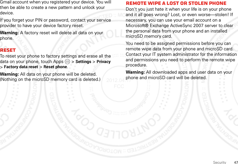 47SecurityGmail account when you registered your device. You will then be able to create a new pattern and unlock your device.If you forget your PIN or password, contact your service provider to have your device factory reset.Warning: A factory reset will delete all data on your phone.ResetTo reset your phone to factory settings and erase all the data on your phone, touch Apps   &gt;Settings &gt;Privacy &gt;Factory data reset &gt;Reset phone.Warning: All data on your phone will be deleted. (Nothing on the microSD memory card is deleted.)Remote wipe a lost or stolen phoneDon&apos;t you just hate it when your life is on your phone and it all goes wrong? Lost, or even worse—stolen! If necessary, you can use your email account on a Microsoft® Exchange ActiveSync 2007 server to clear the personal data from your phone and an installed microSD memory card.You need to be assigned permissions before you can remote wipe data from your phone and microSD card. Contact your IT system administrator for the information and permissions you need to perform the remote wipe procedure.Warning: All downloaded apps and user data on your phone and microSD card will be deleted.2012.04.17 FCC