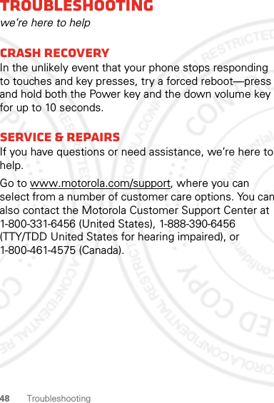 48 TroubleshootingTroubleshootingwe’re here to helpCrash recoveryIn the unlikely event that your phone stops responding to touches and key presses, try a forced reboot—press and hold both the Power key and the down volume key for up to 10 seconds.Service &amp; RepairsIf you have questions or need assistance, we’re here to help.Go to www.motorola.com/support, where you can select from a number of customer care options. You can also contact the Motorola Customer Support Center at 1-800-331-6456 (United States), 1-888-390-6456 (TTY/TDD United States for hearing impaired), or 1-800-461-4575 (Canada).2012.04.17 FCC