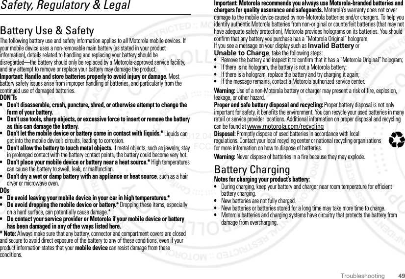 49TroubleshootingSafety, Regulatory &amp; LegalBattery Use &amp; SafetyBattery Use &amp; SafetyThe following battery use and safety information applies to all Motorola mobile devices. If your mobile device uses a non-removable main battery (as stated in your product information), details related to handling and replacing your battery should be disregarded—the battery should only be replaced by a Motorola-approved service facility, and any attempt to remove or replace your battery may damage the product.Important: Handle and store batteries properly to avoid injury or damage. Most battery safety issues arise from improper handling of batteries, and particularly from the continued use of damaged batteries.DON’Ts• Don’t disassemble, crush, puncture, shred, or otherwise attempt to change the form of your battery.• Don’t use tools, sharp objects, or excessive force to insert or remove the battery as this can damage the battery.• Don’t let the mobile device or battery come in contact with liquids.* Liquids can get into the mobile device’s circuits, leading to corrosion.• Don’t allow the battery to touch metal objects. If metal objects, such as jewelry, stay in prolonged contact with the battery contact points, the battery could become very hot.• Don’t place your mobile device or battery near a heat source.* High temperatures can cause the battery to swell, leak, or malfunction.• Don’t dry a wet or damp battery with an appliance or heat source, such as a hair dryer or microwave oven.DOs• Do avoid leaving your mobile device in your car in high temperatures.*• Do avoid dropping the mobile device or battery.* Dropping these items, especially on a hard surface, can potentially cause damage.*• Do contact your service provider or Motorola if your mobile device or battery has been damaged in any of the ways listed here.* Note: Always make sure that any battery, connector and compartment covers are closed and secure to avoid direct exposure of the battery to any of these conditions, even if your product information states that your mobile device can resist damage from these conditions.Important: Motorola recommends you always use Motorola-branded batteries and chargers for quality assurance and safeguards. Motorola’s warranty does not cover damage to the mobile device caused by non-Motorola batteries and/or chargers. To help you identify authentic Motorola batteries from non-original or counterfeit batteries (that may not have adequate safety protection), Motorola provides holograms on its batteries. You should confirm that any battery you purchase has a “Motorola Original” hologram.If you see a message on your display such as Invalid Battery or Unable to Charge, take the following steps:•Remove the battery and inspect it to confirm that it has a “Motorola Original” hologram;•If there is no hologram, the battery is not a Motorola battery;•If there is a hologram, replace the battery and try charging it again;•If the message remains, contact a Motorola authorized service center.Warning: Use of a non-Motorola battery or charger may present a risk of fire, explosion, leakage, or other hazard.Proper and safe battery disposal and recycling: Proper battery disposal is not only important for safety, it benefits the environment. You can recycle your used batteries in many retail or service provider locations. Additional information on proper disposal and recycling can be found at www.motorola.com/recyclingDisposal: Promptly dispose of used batteries in accordance with local regulations. Contact your local recycling center or national recycling organizations for more information on how to dispose of batteries.Warning: Never dispose of batteries in a fire because they may explode.Battery ChargingBattery ChargingNotes for charging your product’s battery:•During charging, keep your battery and charger near room temperature for efficient battery charging.•New batteries are not fully charged.•New batteries or batteries stored for a long time may take more time to charge.•Motorola batteries and charging systems have circuitry that protects the battery from damage from overcharging.032375o2012.04.17 FCC