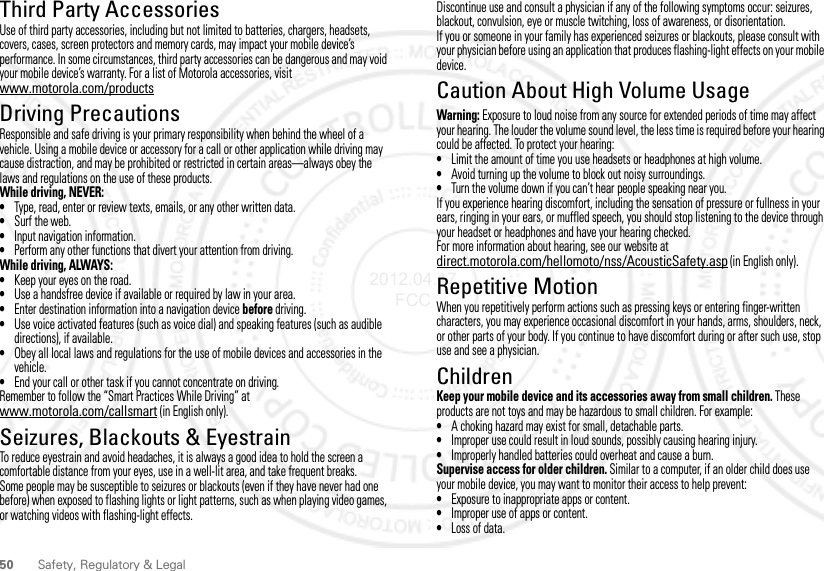 50 Safety, Regulatory &amp; LegalThird Party AccessoriesUse of third party accessories, including but not limited to batteries, chargers, headsets, covers, cases, screen protectors and memory cards, may impact your mobile device’s performance. In some circumstances, third party accessories can be dangerous and may void your mobile device’s warranty. For a list of Motorola accessories, visit www.motorola.com/productsDriving PrecautionsResponsible and safe driving is your primary responsibility when behind the wheel of a vehicle. Using a mobile device or accessory for a call or other application while driving may cause distraction, and may be prohibited or restricted in certain areas—always obey the laws and regulations on the use of these products.While driving, NEVER:•Type, read, enter or review texts, emails, or any other written data.•Surf the web.•Input navigation information.•Perform any other functions that divert your attention from driving.While driving, ALWAYS:•Keep your eyes on the road.•Use a handsfree device if available or required by law in your area.•Enter destination information into a navigation device before driving.•Use voice activated features (such as voice dial) and speaking features (such as audible directions), if available.•Obey all local laws and regulations for the use of mobile devices and accessories in the vehicle.•End your call or other task if you cannot concentrate on driving.Remember to follow the “Smart Practices While Driving” at www.motorola.com/callsmart (in English only).Seizures, Blackouts &amp; EyestrainTo reduce eyestrain and avoid headaches, it is always a good idea to hold the screen a comfortable distance from your eyes, use in a well-lit area, and take frequent breaks.Some people may be susceptible to seizures or blackouts (even if they have never had one before) when exposed to flashing lights or light patterns, such as when playing video games, or watching videos with flashing-light effects.Discontinue use and consult a physician if any of the following symptoms occur: seizures, blackout, convulsion, eye or muscle twitching, loss of awareness, or disorientation.If you or someone in your family has experienced seizures or blackouts, please consult with your physician before using an application that produces flashing-light effects on your mobile device.Caution About High Volume UsageWarning: Exposure to loud noise from any source for extended periods of time may affect your hearing. The louder the volume sound level, the less time is required before your hearing could be affected. To protect your hearing:•Limit the amount of time you use headsets or headphones at high volume.•Avoid turning up the volume to block out noisy surroundings.•Turn the volume down if you can’t hear people speaking near you.If you experience hearing discomfort, including the sensation of pressure or fullness in your ears, ringing in your ears, or muffled speech, you should stop listening to the device through your headset or headphones and have your hearing checked.For more information about hearing, see our website at direct.motorola.com/hellomoto/nss/AcousticSafety.asp (in English only).Repetitive MotionWhen you repetitively perform actions such as pressing keys or entering finger-written characters, you may experience occasional discomfort in your hands, arms, shoulders, neck, or other parts of your body. If you continue to have discomfort during or after such use, stop use and see a physician.ChildrenKeep your mobile device and its accessories away from small children. These products are not toys and may be hazardous to small children. For example:•A choking hazard may exist for small, detachable parts.•Improper use could result in loud sounds, possibly causing hearing injury.•Improperly handled batteries could overheat and cause a burn.Supervise access for older children. Similar to a computer, if an older child does use your mobile device, you may want to monitor their access to help prevent:•Exposure to inappropriate apps or content.•Improper use of apps or content.•Loss of data.2012.04.17 FCC