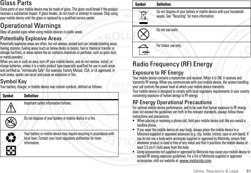 51Safety, Regulatory &amp; LegalGlass PartsSome parts of your mobile device may be made of glass. This glass could break if the product receives a substantial impact. If glass breaks, do not touch or attempt to remove. Stop using your mobile device until the glass is replaced by a qualified service center.Operational WarningsObey all posted signs when using mobile devices in public areas.Potentially Explosive AreasPotentially explosive areas are often, but not always, posted and can include blasting areas, fueling stations, fueling areas (such as below decks on boats), fuel or chemical transfer or storage facilities, or areas where the air contains chemicals or particles, such as grain dust, or metal powders.When you are in such an area, turn off your mobile device, and do not remove, install, or charge batteries, unless it is a radio product type especially qualified for use in such areas and certified as “Intrinsically Safe” (for example, Factory Mutual, CSA, or UL approved). In such areas, sparks can occur and cause an explosion or fire.Symbol KeyYour battery, charger, or mobile device may contain symbols, defined as follows:Symbol DefinitionImportant safety information follows.Do not dispose of your battery or mobile device in a fire.Your battery or mobile device may require recycling in accordance with local laws. Contact your local regulatory authorities for more information.032374o032376o032375oRadio Frequency (RF) EnergyExposure to RF EnergyYour mobile device contains a transmitter and receiver. When it is ON, it receives and transmits RF energy. When you communicate with your mobile device, the system handling your call controls the power level at which your mobile device transmits.Your mobile device is designed to comply with local regulatory requirements in your country concerning exposure of human beings to RF energy.RF Energy Operational PrecautionsFor optimal mobile device performance, and to be sure that human exposure to RF energy does not exceed the guidelines set forth in the relevant standards, always follow these instructions and precautions:•When placing or receiving a phone call, hold your mobile device just like you would a landline phone.•If you wear the mobile device on your body, always place the mobile device in a Motorola-supplied or approved accessory (e.g. clip, holder, holster, case or arm band). If you do not use a body-worn accessory supplied or approved by Motorola, ensure that whatever product is used is free of any metal and that it positions the mobile device at least 2.5 cm (1 inch) away from the body.•Using accessories not supplied or approved by Motorola may cause your mobile device to exceed RF energy exposure guidelines. For a list of Motorola-supplied or approved accessories, visit our website at: www.motorola.com.Do not dispose of your battery or mobile device with your household waste. See “Recycling” for more information.Do not use tools.For indoor use only.Symbol Definition2012.04.17 FCC