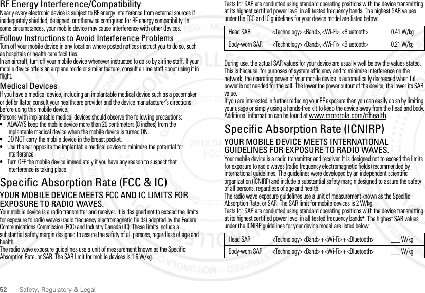 52 Safety, Regulatory &amp; LegalRF Energy Interference/CompatibilityNearly every electronic device is subject to RF energy interference from external sources if inadequately shielded, designed, or otherwise configured for RF energy compatibility. In some circumstances, your mobile device may cause interference with other devices.Follow Instructions to Avoid Interference ProblemsTurn off your mobile device in any location where posted notices instruct you to do so, such as hospitals or health care facilities.In an aircraft, turn off your mobile device whenever instructed to do so by airline staff. If your mobile device offers an airplane mode or similar feature, consult airline staff about using it in flight.Medical DevicesIf you have a medical device, including an implantable medical device such as a pacemaker or defibrillator, consult your healthcare provider and the device manufacturer’s directions before using this mobile device.Persons with implantable medical devices should observe the following precautions:•ALWAYS keep the mobile device more than 20 centimeters (8 inches) from the implantable medical device when the mobile device is turned ON.•DO NOT carry the mobile device in the breast pocket.•Use the ear opposite the implantable medical device to minimize the potential for interference.•Turn OFF the mobile device immediately if you have any reason to suspect that interference is taking place.Specific Absorption Rate (FCC &amp; IC)SAR (IEEE)YOUR MOBILE DEVICE MEETS FCC AND IC LIMITS FOR EXPOSURE TO RADIO WAVES.Your mobile device is a radio transmitter and receiver. It is designed not to exceed the limits for exposure to radio waves (radio frequency electromagnetic fields) adopted by the Federal Communications Commission (FCC) and Industry Canada (IC). These limits include a substantial safety margin designed to assure the safety of all persons, regardless of age and health.The radio wave exposure guidelines use a unit of measurement known as the Specific Absorption Rate, or SAR. The SAR limit for mobile devices is 1.6 W/kg.Tests for SAR are conducted using standard operating positions with the device transmitting at its highest certified power level in all tested frequency bands. The highest SAR values under the FCC and IC guidelines for your device model are listed below:During use, the actual SAR values for your device are usually well below the values stated. This is because, for purposes of system efficiency and to minimize interference on the network, the operating power of your mobile device is automatically decreased when full power is not needed for the call. The lower the power output of the device, the lower its SAR value.If you are interested in further reducing your RF exposure then you can easily do so by limiting your usage or simply using a hands-free kit to keep the device away from the head and body.Additional information can be found at www.motorola.com/rfhealth.Specific Absorption Rate (ICNIRP)YOUR MOBILE DEVICE MEETS INTERNATIONAL GUIDELINES FOR EXPOSURE TO RADIO WAVES.Your mobile device is a radio transmitter and receiver. It is designed not to exceed the limits for exposure to radio waves (radio frequency electromagnetic fields) recommended by international guidelines. The guidelines were developed by an independent scientific organization (ICNIRP) and include a substantial safety margin designed to assure the safety of all persons, regardless of age and health.The radio wave exposure guidelines use a unit of measurement known as the Specific Absorption Rate, or SAR. The SAR limit for mobile devices is 2 W/kg.Tests for SAR are conducted using standard operating positions with the device transmitting at its highest certified power level in all tested frequency bands*. The highest SAR values under the ICNIRP guidelines for your device model are listed below:Head SAR &lt;Technology&gt; &lt;Band&gt;, &lt;Wi-Fi&gt;, &lt;Bluetooth&gt; 0.41 W/kgBody-worn SAR &lt;Technology&gt; &lt;Band&gt;, &lt;Wi-Fi&gt;, &lt;Bluetooth&gt; 0.21 W/kgHead SAR &lt;Technology&gt; &lt;Band&gt; + &lt;Wi-Fi&gt; + &lt;Bluetooth&gt; ___ W/kgBody-worn SAR &lt;Technology&gt; &lt;Band&gt; + &lt;Wi-Fi&gt; + &lt;Bluetooth&gt; ___ W/kg2012.04.17 FCC