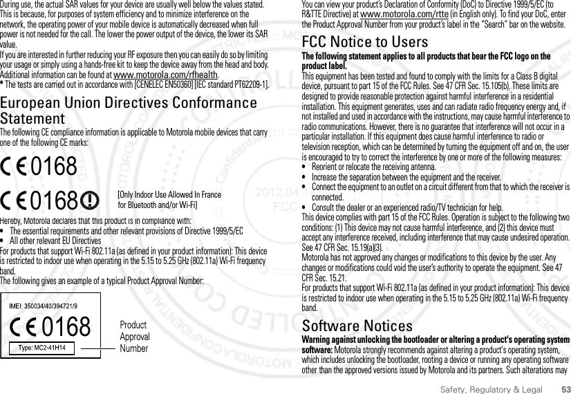 53Safety, Regulatory &amp; LegalDuring use, the actual SAR values for your device are usually well below the values stated. This is because, for purposes of system efficiency and to minimize interference on the network, the operating power of your mobile device is automatically decreased when full power is not needed for the call. The lower the power output of the device, the lower its SAR value.If you are interested in further reducing your RF exposure then you can easily do so by limiting your usage or simply using a hands-free kit to keep the device away from the head and body.Additional information can be found at www.motorola.com/rfhealth.* The tests are carried out in accordance with [CENELEC EN50360] [IEC standard PT62209-1].European Union Directives Conformance StatementEU ConformanceThe following CE compliance information is applicable to Motorola mobile devices that carry one of the following CE marks:Hereby, Motorola declares that this product is in compliance with:•The essential requirements and other relevant provisions of Directive 1999/5/EC•All other relevant EU DirectivesFor products that support Wi-Fi 802.11a (as defined in your product information): This device is restricted to indoor use when operating in the 5.15 to 5.25 GHz (802.11a) Wi-Fi frequency band.The following gives an example of a typical Product Approval Number:0168 [Only Indoor Use Allowed In Francefor Bluetooth and/or Wi-Fi]01680168 Product Approval NumberYou can view your product’s Declaration of Conformity (DoC) to Directive 1999/5/EC (to R&amp;TTE Directive) at www.motorola.com/rtte (in English only). To find your DoC, enter the Product Approval Number from your product’s label in the “Search” bar on the website.FCC Notice to UsersFCC NoticeThe following statement applies to all products that bear the FCC logo on the product label.This equipment has been tested and found to comply with the limits for a Class B digital device, pursuant to part 15 of the FCC Rules. See 47 CFR Sec. 15.105(b). These limits are designed to provide reasonable protection against harmful interference in a residential installation. This equipment generates, uses and can radiate radio frequency energy and, if not installed and used in accordance with the instructions, may cause harmful interference to radio communications. However, there is no guarantee that interference will not occur in a particular installation. If this equipment does cause harmful interference to radio or television reception, which can be determined by turning the equipment off and on, the user is encouraged to try to correct the interference by one or more of the following measures:•Reorient or relocate the receiving antenna.•Increase the separation between the equipment and the receiver.•Connect the equipment to an outlet on a circuit different from that to which the receiver is connected.•Consult the dealer or an experienced radio/TV technician for help.This device complies with part 15 of the FCC Rules. Operation is subject to the following two conditions: (1) This device may not cause harmful interference, and (2) this device must accept any interference received, including interference that may cause undesired operation. See 47 CFR Sec. 15.19(a)(3).Motorola has not approved any changes or modifications to this device by the user. Any changes or modifications could void the user’s authority to operate the equipment. See 47 CFR Sec. 15.21.For products that support Wi-Fi 802.11a (as defined in your product information): This device is restricted to indoor use when operating in the 5.15 to 5.25 GHz (802.11a) Wi-Fi frequency band.Software NoticesSoftware Copyright NoticeWarning against unlocking the bootloader or altering a product&apos;s operating system software: Motorola strongly recommends against altering a product&apos;s operating system, which includes unlocking the bootloader, rooting a device or running any operating software other than the approved versions issued by Motorola and its partners. Such alterations may 2012.04.17 FCC