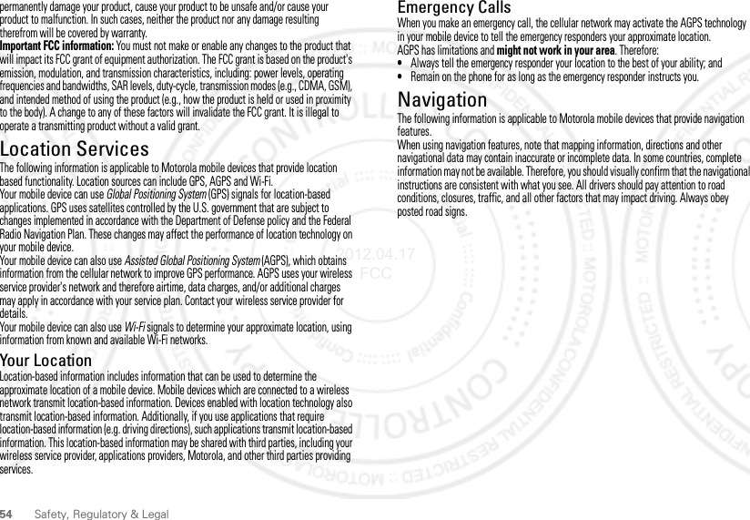 54 Safety, Regulatory &amp; Legalpermanently damage your product, cause your product to be unsafe and/or cause your product to malfunction. In such cases, neither the product nor any damage resulting therefrom will be covered by warranty.Important FCC information: You must not make or enable any changes to the product that will impact its FCC grant of equipment authorization. The FCC grant is based on the product&apos;s emission, modulation, and transmission characteristics, including: power levels, operating frequencies and bandwidths, SAR levels, duty-cycle, transmission modes (e.g., CDMA, GSM), and intended method of using the product (e.g., how the product is held or used in proximity to the body). A change to any of these factors will invalidate the FCC grant. It is illegal to operate a transmitting product without a valid grant.Location ServicesGPS &amp; AGPSThe following information is applicable to Motorola mobile devices that provide location based functionality. Location sources can include GPS, AGPS and Wi-Fi.Your mobile device can use Global Positioning System (GPS) signals for location-based applications. GPS uses satellites controlled by the U.S. government that are subject to changes implemented in accordance with the Department of Defense policy and the Federal Radio Navigation Plan. These changes may affect the performance of location technology on your mobile device.Your mobile device can also use Assisted Global Positioning System (AGPS), which obtains information from the cellular network to improve GPS performance. AGPS uses your wireless service provider&apos;s network and therefore airtime, data charges, and/or additional charges may apply in accordance with your service plan. Contact your wireless service provider for details.Your mobile device can also use Wi-Fi signals to determine your approximate location, using information from known and available Wi-Fi networks.Your LocationLocation-based information includes information that can be used to determine the approximate location of a mobile device. Mobile devices which are connected to a wireless network transmit location-based information. Devices enabled with location technology also transmit location-based information. Additionally, if you use applications that require location-based information (e.g. driving directions), such applications transmit location-based information. This location-based information may be shared with third parties, including your wireless service provider, applications providers, Motorola, and other third parties providing services.Emergency CallsWhen you make an emergency call, the cellular network may activate the AGPS technology in your mobile device to tell the emergency responders your approximate location.AGPS has limitations and might not work in your area. Therefore:•Always tell the emergency responder your location to the best of your ability; and•Remain on the phone for as long as the emergency responder instructs you.NavigationNavigationThe following information is applicable to Motorola mobile devices that provide navigation features.When using navigation features, note that mapping information, directions and other navigational data may contain inaccurate or incomplete data. In some countries, complete information may not be available. Therefore, you should visually confirm that the navigational instructions are consistent with what you see. All drivers should pay attention to road conditions, closures, traffic, and all other factors that may impact driving. Always obey posted road signs.2012.04.17 FCC