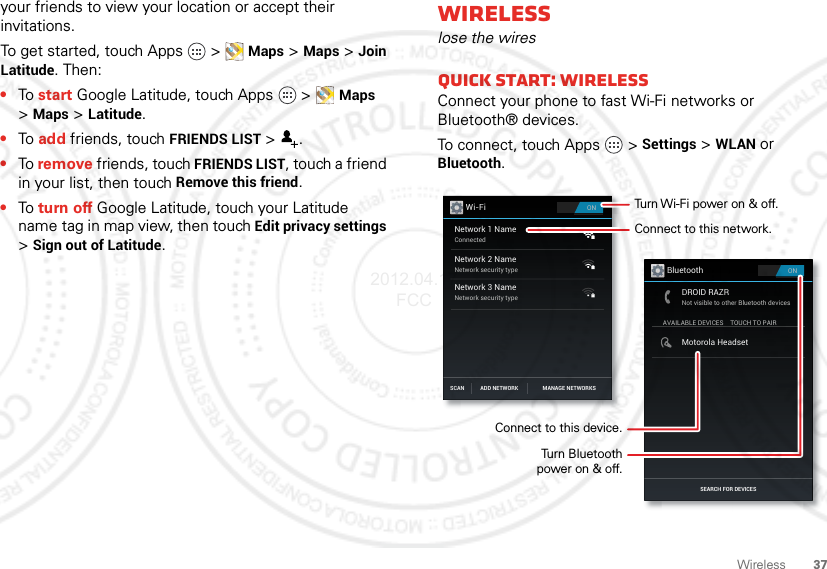 37Wirelessyour friends to view your location or accept their invitations.To get started, touch Apps   &gt;Maps &gt;Maps&gt;Join Latitude. Then:•To start Google Latitude, touch Apps   &gt;Maps &gt;Maps&gt;Latitude.•To add friends, touch FRIENDS LIST &gt;.•To remove friends, touch FRIENDS LIST, touch a friend in your list, then touch Remove this friend.•To turn off Google Latitude, touch your Latitude name tag in map view, then touch Edit privacy settings &gt;Sign out of Latitude.Wirelesslose the wiresQuick start: WirelessConnect your phone to fast Wi-Fi networks or Bluetooth® devices.To connect, touch Apps   &gt;Settings &gt;WLAN or Bluetooth.ONWi-FiNetwork 1 NameConnectedNetwork 2 NameNetwork security typeNetwork 3 NameNetwork security typeSCAN MANAGE NETWORKSADD NETWORKONBluetoothSEARCH FOR DEVICESAVAILABLE DEVICESDROID RAZRNot visible to other Bluetooth devicesTOUCH TO PAIRMotorola HeadsetConnect to this network.Turn Wi-Fi power on &amp; off.Connect to this device.Turn Bluetoothpower on &amp; off.2012.04.17 FCC