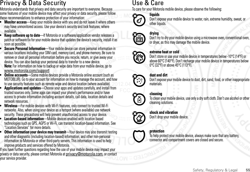 55Safety, Regulatory &amp; LegalPrivacy &amp; Data SecurityPrivacy &amp; Data SecurityMotorola understands that privacy and data security are important to everyone. Because some features of your mobile device may affect your privacy or data security, please follow these recommendations to enhance protection of your information:• Monitor access—Keep your mobile device with you and do not leave it where others may have unmonitored access. Use your device’s security and lock features, where available.• Keep software up to date—If Motorola or a software/application vendor releases a patch or software fix for your mobile device that updates the device’s security, install it as soon as possible.• Secure Personal Information—Your mobile device can store personal information in various locations including your SIM card, memory card, and phone memory. Be sure to remove or clear all personal information before you recycle, return, or give away your device. You can also backup your personal data to transfer to a new device.Note: For information on how to backup or wipe data from your mobile device, go to www.motorola.com/support• Online accounts—Some mobile devices provide a Motorola online account (such as MOTOBLUR). Go to your account for information on how to manage the account, and how to use security features such as remote wipe and device location (where available).• Applications and updates—Choose your apps and updates carefully, and install from trusted sources only. Some apps can impact your phone’s performance and/or have access to private information including account details, call data, location details and network resources.•Wireless—For mobile devices with Wi-Fi features, only connect to trusted Wi-Fi networks. Also, when using your device as a hotspot (where available) use network security. These precautions will help prevent unauthorized access to your device.• Location-based information—Mobile devices enabled with location based technologies such as GPS, AGPS or Wi-Fi, can transmit location-based information. See “Location Services” for more details.• Other information your device may transmit—Your device may also transmit testing and other diagnostic (including location-based) information, and other non-personal information to Motorola or other third-party servers. This information is used to help improve products and services offered by Motorola.If you have further questions regarding how the use of your mobile device may impact your privacy or data security, please contact Motorola at privacy@motorola.com, or contact your service provider.Use &amp; CareUse &amp; CareTo care for your Motorola mobile device, please observe the following:liquidsDon’t expose your mobile device to water, rain, extreme humidity, sweat, or other liquids.dryingDon’t try to dry your mobile device using a microwave oven, conventional oven, or dryer, as this may damage the mobile device.extreme heat or coldDon’t store or use your mobile device in temperatures below -10°C (14°F) or above 60°C (140°F). Don’t recharge your mobile device in temperatures below 0°C (32°F) or above 45°C (113°F).dust and dirtDon’t expose your mobile device to dust, dirt, sand, food, or other inappropriate materials.cleaningTo clean your mobile device, use only a dry soft cloth. Don’t use alcohol or other cleaning solutions.shock and vibrationDon’t drop your mobile device.protectionTo help protect your mobile device, always make sure that any battery, connector and compartment covers are closed and secure.2012.04.17 FCC