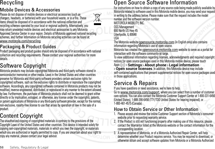 56 Safety, Regulatory &amp; LegalRecyclingRecyclingMobile Devices &amp; AccessoriesPlease do not dispose of mobile devices or electrical accessories (such as chargers, headsets, or batteries) with your household waste, or in a fire. These items should be disposed of in accordance with the national collection and recycling schemes operated by your local or regional authority. Alternatively, you may return unwanted mobile devices and electrical accessories to any Motorola Approved Service Center in your region. Details of Motorola approved national recycling schemes, and further information on Motorola recycling activities can be found at: www.motorola.com/recyclingPackaging &amp; Product GuidesProduct packaging and product guides should only be disposed of in accordance with national collection and recycling requirements. Please contact your regional authorities for more details.Software CopyrightSoft ware Copy right  NoticeMotorola products may include copyrighted Motorola and third-party software stored in semiconductor memories or other media. Laws in the United States and other countries preserve for Motorola and third-party software providers certain exclusive rights for copyrighted software, such as the exclusive rights to distribute or reproduce the copyrighted software. Accordingly, any copyrighted software contained in Motorola products may not be modified, reverse-engineered, distributed, or reproduced in any manner to the extent allowed by law. Furthermore, the purchase of Motorola products shall not be deemed to grant either directly or by implication, estoppel, or otherwise, any license under the copyrights, patents, or patent applications of Motorola or any third-party software provider, except for the normal, non-exclusive, royalty-free license to use that arises by operation of law in the sale of a product.Content CopyrightContent Copyri ghtThe unauthorized copying of copyrighted materials is contrary to the provisions of the Copyright Laws of the United States and other countries. This device is intended solely for copying non-copyrighted materials, materials in which you own the copyright, or materials which you are authorized or legally permitted to copy. If you are uncertain about your right to copy any material, please contact your legal advisor.Open Source Software InformationOSS InformationFor instructions on how to obtain a copy of any source code being made publicly available by Motorola related to software used in this Motorola mobile device, you may send your request in writing to the address below. Please make sure that the request includes the model number and the software version number.MOTOROLA MOBILITY, INC.OSS Management600 North US Hwy 45Libertyville, IL 60048USAThe Motorola website opensource.motorola.com (in English only) also contains information regarding Motorola&apos;s use of open source.Motorola has created the opensource.motorola.com website to serve as a portal for interaction with the software community-at-large.To view additional information regarding licenses, acknowledgments and required copyright notices for open source packages used in this Motorola mobile device, please touchApps  &gt;Settings &gt;About phone &gt;Legal information &gt;Open source licenses. In addition, this Motorola device may include self-contained applications that present supplemental notices for open source packages used in those applications.Service &amp; RepairsIf you have questions or need assistance, we&apos;re here to help.Go to www.motorola.com/support, where you can select from a number of customer care options. You can also contact the Motorola Customer Support Center at 1-800-331-6456 (United States), 1-888-390-6456 (TTY/TDD United States for hearing impaired), or 1-800-461-4575 (Canada).How to Obtain Service or Other Information  1. Please access and review the online Customer Support section of Motorola&apos;s consumer website prior to requesting warranty service.2. If the Product is still not functioning properly after making use of this resource, please contact the Warrantor listed at the Motorola website or the contact information for the corresponding location.3. A representative of Motorola, or of a Motorola Authorized Repair Center, will help determine whether your Product requires service. You may be required to download, or otherwise obtain and accept software updates from Motorola or a Motorola Authorized 2012.04.17 FCC