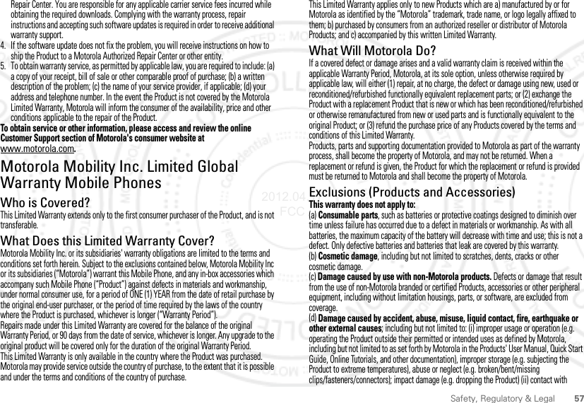 57Safety, Regulatory &amp; LegalRepair Center. You are responsible for any applicable carrier service fees incurred while obtaining the required downloads. Complying with the warranty process, repair instructions and accepting such software updates is required in order to receive additional warranty support.4. If the software update does not fix the problem, you will receive instructions on how to ship the Product to a Motorola Authorized Repair Center or other entity.5. To obtain warranty service, as permitted by applicable law, you are required to include: (a) a copy of your receipt, bill of sale or other comparable proof of purchase; (b) a written description of the problem; (c) the name of your service provider, if applicable; (d) your address and telephone number. In the event the Product is not covered by the Motorola Limited Warranty, Motorola will inform the consumer of the availability, price and other conditions applicable to the repair of the Product.To obtain service or other information, please access and review the online Customer Support section of Motorola&apos;s consumer website at www.motorola.com.Motorola Mobility Inc. Limited Global Warranty Mobile PhonesWarrantyWho is Covered?This Limited Warranty extends only to the first consumer purchaser of the Product, and is not transferable.What Does this Limited Warranty Cover?Motorola Mobility Inc. or its subsidiaries&apos; warranty obligations are limited to the terms and conditions set forth herein. Subject to the exclusions contained below, Motorola Mobility Inc or its subsidiaries (“Motorola”) warrant this Mobile Phone, and any in-box accessories which accompany such Mobile Phone (“Product”) against defects in materials and workmanship, under normal consumer use, for a period of ONE (1) YEAR from the date of retail purchase by the original end-user purchaser, or the period of time required by the laws of the country where the Product is purchased, whichever is longer (“Warranty Period”).Repairs made under this Limited Warranty are covered for the balance of the original Warranty Period, or 90 days from the date of service, whichever is longer. Any upgrade to the original product will be covered only for the duration of the original Warranty Period.This Limited Warranty is only available in the country where the Product was purchased. Motorola may provide service outside the country of purchase, to the extent that it is possible and under the terms and conditions of the country of purchase.This Limited Warranty applies only to new Products which are a) manufactured by or for Motorola as identified by the “Motorola” trademark, trade name, or logo legally affixed to them; b) purchased by consumers from an authorized reseller or distributor of Motorola Products; and c) accompanied by this written Limited Warranty.What Will Motorola Do?If a covered defect or damage arises and a valid warranty claim is received within the applicable Warranty Period, Motorola, at its sole option, unless otherwise required by applicable law, will either (1) repair, at no charge, the defect or damage using new, used or reconditioned/refurbished functionally equivalent replacement parts; or (2) exchange the Product with a replacement Product that is new or which has been reconditioned/refurbished or otherwise remanufactured from new or used parts and is functionally equivalent to the original Product; or (3) refund the purchase price of any Products covered by the terms and conditions of this Limited Warranty.Products, parts and supporting documentation provided to Motorola as part of the warranty process, shall become the property of Motorola, and may not be returned. When a replacement or refund is given, the Product for which the replacement or refund is provided must be returned to Motorola and shall become the property of Motorola.Exclusions (Products and Accessories)This warranty does not apply to:(a) Consumable parts, such as batteries or protective coatings designed to diminish over time unless failure has occurred due to a defect in materials or workmanship. As with all batteries, the maximum capacity of the battery will decrease with time and use; this is not a defect. Only defective batteries and batteries that leak are covered by this warranty.(b) Cosmetic damage, including but not limited to scratches, dents, cracks or other cosmetic damage.(c) Damage caused by use with non-Motorola products. Defects or damage that result from the use of non-Motorola branded or certified Products, accessories or other peripheral equipment, including without limitation housings, parts, or software, are excluded from coverage.(d) Damage caused by accident, abuse, misuse, liquid contact, fire, earthquake or other external causes; including but not limited to: (i) improper usage or operation (e.g. operating the Product outside their permitted or intended uses as defined by Motorola, including but not limited to as set forth by Motorola in the Products&apos; User Manual, Quick Start Guide, Online Tutorials, and other documentation), improper storage (e.g. subjecting the Product to extreme temperatures), abuse or neglect (e.g. broken/bent/missing clips/fasteners/connectors); impact damage (e.g. dropping the Product) (ii) contact with 2012.04.17 FCC