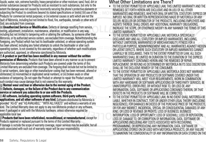 58 Safety, Regulatory &amp; Legalliquids, water, rain, extreme humidity, heavy perspiration or other moisture; sand, food, dirt or similar substances (except for Products sold as resistant to such substances, but only to the extent the damage was not caused by incorrectly securing the phone&apos;s protective elements or subjecting the Product to conditions beyond its stated specifications or limits); (iii) use of the Products for commercial rental purposes; or (iv) external causes or acts which are not the fault of Motorola, including but not limited to flood, fire, earthquake, tornado or other acts of God, are excluded from coverage.(e) Unauthorized Service or Modification. Defects or damage resulting from service, testing, adjustment, installation, maintenance, alteration, or modification in any way, including but not limited to tampering with or altering the software, by someone other than Motorola, or its authorized service centers, are excluded from coverage. Notwithstanding the foregoing, any Product which has had its bootloader unlocked, or whose operating system has been altered, including any failed attempts to unlock the bootloader or alter such operating system, is not covered by this warranty, regardless of whether such modifications are authorized, approved, or otherwise sanctioned by Motorola.(f) A product or part that has been modified in any manner without the written permission of Motorola. Products that have been altered in any manner so as to prevent Motorola from determining whether such Products are covered under the terms of this Limited Warranty are excluded from coverage. The forgoing shall include but not be limited to (i) serial numbers, date tags or other manufacturer coding that has been removed, altered or obliterated; (ii) mismatched or duplicated serial numbers; or (iii) broken seals or other evidence of tampering. Do not open the Product or attempt to repair the Product yourself; such conduct may cause damage that is not covered by this warranty.(g) Normal wear and tear or otherwise due to the normal aging of the Product.(h) Defects, damages, or the failure of the Product due to any communication service or network you subscribe to or use with the Products.(i) All software, including operating system software, third-party software, applications, and all other software of any kind. Software distributed by Motorola is provided “AS-IS” and “AS AVAILABLE,” “WITH ALL FAULTS” and without a warranty of any kind. The Limited Warranty does not apply to any non-Motorola product or any software, even if packaged or sold with the Motorola hardware, unless otherwise required by applicable local law.(j) Products that have been refurbished, reconditioned, or remanufactured, except for Products repaired or replaced pursuant to the terms of this Limited Warranty.If damage is outside the scope of warranty coverage, repair services may be available, but all costs associated with such out of warranty repair will be your responsibility.What Other Limitations are There?•TO THE EXTENT PERMITTED BY APPLICABLE LAW, THIS LIMITED WARRANTY AND THE REMEDIES SET FORTH HEREIN ARE EXCLUSIVE AND IN LIEU OF ALL OTHER WARRANTIES AND REMEDIES, WHETHER ORAL OR WRITTEN, STATUTORY, EXPRESS OR IMPLIED. NO ORAL OR WRITTEN REPRESENTATIONS MADE BY MOTOROLA OR ANY SELLER, RESELLER OR DISTRIBUTOR OF THE PRODUCTS, INCLUDING EMPLOYEES AND AGENTS THEREOF, SHALL CREATE ANY ADDITIONAL WARRANTY OBLIGATIONS, INCREASE THE SCOPE, OR OTHERWISE MODIFY IN ANY MANNER THE TERMS OF THIS LIMITED WARRANTY.•TO THE EXTENT PERMITTED BY APPLICABLE LAW, MOTOROLA SPECIFICALLY DISCLAIMS ANY AND ALL STATUTORY OR IMPLIED WARRANTIES, INCLUDING, WITHOUT LIMITATION, WARRANTIES OF MERCHANTABILITY, FITNESS FOR A PARTICULAR PURPOSE, NONINFRINGEMENT AND ALL WARRANTIES AGAINST HIDDEN OR LATENT DEFECTS. WHERE SUCH STATUTORY OR IMPLIED WARRANTIES CANNOT LAWFULLY BE DISCLAIMED, THEN TO THE EXTENT PERMITTED BY LAW, ALL SUCH WARRANTIES SHALL BE LIMITED IN DURATION TO THE DURATION OF THE EXPRESS LIMITED WARRANTY CONTAINED HEREIN AND THE REMEDIES OF REPAIR, REPLACEMENT, OR REFUND AS DETERMINED BY MOTOROLA IN ITS SOLE DISCRETION SHALL BE THE EXCLUSIVE REMEDY OF THE CONSUMER.•TO THE EXTENT PERMITTED BY APPLICABLE LAW, MOTOROLA DOES NOT WARRANT THAT THE OPERATION OF ANY PRODUCTS OR SOFTWARE COVERED UNDER THIS LIMITED WARRANTY WILL MEET YOUR REQUIREMENTS, WORK IN COMBINATION WITH ANY HARDWARE OR SOFTWARE APPLICATIONS OR THIRD PARTY SERVICES, BE UNINTERRUPTED, ERROR-FREE, OR WITHOUT RISK TO, OR LOSS OF, ANY INFORMATION, DATA, SOFTWARE OR APPLICATIONS CONTAINED THEREIN, OR THAT DEFECTS IN THE PRODUCTS OR SOFTWARE WILL BE CORRECTED.•TO THE EXTENT PERMITTED BY APPLICABLE LAW, IN NO EVENT SHALL MOTOROLA BE LIABLE, WHETHER IN CONTRACT, TORT OR UNDER OTHER LEGAL THEORY (INCLUDING NEGLIGENCE), FOR DAMAGES IN EXCESS OF THE PURCHASE PRICE OF THE PRODUCTS, OR FOR ANY INDIRECT, INCIDENTAL, SPECIAL OR CONSEQUENTIAL DAMAGES OF ANY KIND, OR LOSS OF REVENUE OR PROFITS; LOSS OF BUSINESS; BUSINESS INTERRUPTION; LOSS OF OPPORTUNITY; LOSS OF GOODWILL; LOSS OF REPUTATION; LOSS OF, DAMAGE TO, OR CORRUPTION OF INFORMATION, DATA, SOFTWARE OR APPLICATIONS (INCLUDING ANY COSTS ASSOCIATED WITH RECOVERING, PROGRAMMING, OR REPRODUCING ANY INFORMATION, DATA, SOFTWARE OR APPLICATIONS STORED ON OR USED WITH MOTOROLA PRODUCTS, OR ANY FAILURE TO MAINTAIN THE CONFIDENTIALITY OF ANY INFORMATION OR DATA STORED ON THE 2012.04.17 FCC