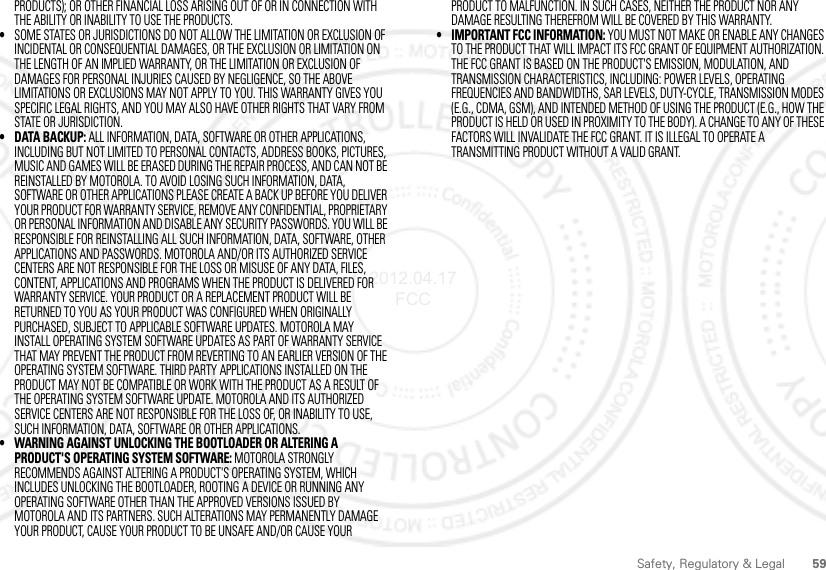 59Safety, Regulatory &amp; LegalPRODUCTS); OR OTHER FINANCIAL LOSS ARISING OUT OF OR IN CONNECTION WITH THE ABILITY OR INABILITY TO USE THE PRODUCTS.•SOME STATES OR JURISDICTIONS DO NOT ALLOW THE LIMITATION OR EXCLUSION OF INCIDENTAL OR CONSEQUENTIAL DAMAGES, OR THE EXCLUSION OR LIMITATION ON THE LENGTH OF AN IMPLIED WARRANTY, OR THE LIMITATION OR EXCLUSION OF DAMAGES FOR PERSONAL INJURIES CAUSED BY NEGLIGENCE, SO THE ABOVE LIMITATIONS OR EXCLUSIONS MAY NOT APPLY TO YOU. THIS WARRANTY GIVES YOU SPECIFIC LEGAL RIGHTS, AND YOU MAY ALSO HAVE OTHER RIGHTS THAT VARY FROM STATE OR JURISDICTION.• DATA BACKUP: ALL INFORMATION, DATA, SOFTWARE OR OTHER APPLICATIONS, INCLUDING BUT NOT LIMITED TO PERSONAL CONTACTS, ADDRESS BOOKS, PICTURES, MUSIC AND GAMES WILL BE ERASED DURING THE REPAIR PROCESS, AND CAN NOT BE REINSTALLED BY MOTOROLA. TO AVOID LOSING SUCH INFORMATION, DATA, SOFTWARE OR OTHER APPLICATIONS PLEASE CREATE A BACK UP BEFORE YOU DELIVER YOUR PRODUCT FOR WARRANTY SERVICE, REMOVE ANY CONFIDENTIAL, PROPRIETARY OR PERSONAL INFORMATION AND DISABLE ANY SECURITY PASSWORDS. YOU WILL BE RESPONSIBLE FOR REINSTALLING ALL SUCH INFORMATION, DATA, SOFTWARE, OTHER APPLICATIONS AND PASSWORDS. MOTOROLA AND/OR ITS AUTHORIZED SERVICE CENTERS ARE NOT RESPONSIBLE FOR THE LOSS OR MISUSE OF ANY DATA, FILES, CONTENT, APPLICATIONS AND PROGRAMS WHEN THE PRODUCT IS DELIVERED FOR WARRANTY SERVICE. YOUR PRODUCT OR A REPLACEMENT PRODUCT WILL BE RETURNED TO YOU AS YOUR PRODUCT WAS CONFIGURED WHEN ORIGINALLY PURCHASED, SUBJECT TO APPLICABLE SOFTWARE UPDATES. MOTOROLA MAY INSTALL OPERATING SYSTEM SOFTWARE UPDATES AS PART OF WARRANTY SERVICE THAT MAY PREVENT THE PRODUCT FROM REVERTING TO AN EARLIER VERSION OF THE OPERATING SYSTEM SOFTWARE. THIRD PARTY APPLICATIONS INSTALLED ON THE PRODUCT MAY NOT BE COMPATIBLE OR WORK WITH THE PRODUCT AS A RESULT OF THE OPERATING SYSTEM SOFTWARE UPDATE. MOTOROLA AND ITS AUTHORIZED SERVICE CENTERS ARE NOT RESPONSIBLE FOR THE LOSS OF, OR INABILITY TO USE, SUCH INFORMATION, DATA, SOFTWARE OR OTHER APPLICATIONS.• WARNING AGAINST UNLOCKING THE BOOTLOADER OR ALTERING A PRODUCT&apos;S OPERATING SYSTEM SOFTWARE: MOTOROLA STRONGLY RECOMMENDS AGAINST ALTERING A PRODUCT&apos;S OPERATING SYSTEM, WHICH INCLUDES UNLOCKING THE BOOTLOADER, ROOTING A DEVICE OR RUNNING ANY OPERATING SOFTWARE OTHER THAN THE APPROVED VERSIONS ISSUED BY MOTOROLA AND ITS PARTNERS. SUCH ALTERATIONS MAY PERMANENTLY DAMAGE YOUR PRODUCT, CAUSE YOUR PRODUCT TO BE UNSAFE AND/OR CAUSE YOUR PRODUCT TO MALFUNCTION. IN SUCH CASES, NEITHER THE PRODUCT NOR ANY DAMAGE RESULTING THEREFROM WILL BE COVERED BY THIS WARRANTY.• IMPORTANT FCC INFORMATION: YOU MUST NOT MAKE OR ENABLE ANY CHANGES TO THE PRODUCT THAT WILL IMPACT ITS FCC GRANT OF EQUIPMENT AUTHORIZATION. THE FCC GRANT IS BASED ON THE PRODUCT&apos;S EMISSION, MODULATION, AND TRANSMISSION CHARACTERISTICS, INCLUDING: POWER LEVELS, OPERATING FREQUENCIES AND BANDWIDTHS, SAR LEVELS, DUTY-CYCLE, TRANSMISSION MODES (E.G., CDMA, GSM), AND INTENDED METHOD OF USING THE PRODUCT (E.G., HOW THE PRODUCT IS HELD OR USED IN PROXIMITY TO THE BODY). A CHANGE TO ANY OF THESE FACTORS WILL INVALIDATE THE FCC GRANT. IT IS ILLEGAL TO OPERATE A TRANSMITTING PRODUCT WITHOUT A VALID GRANT.2012.04.17 FCC