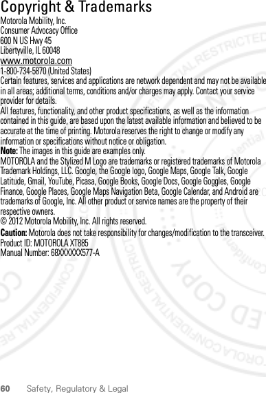 60 Safety, Regulatory &amp; Legal Copyright &amp; TrademarksMotorola Mobility, Inc.Consumer Advocacy Office600 N US Hwy 45Libertyville, IL 60048www.motorola.com1-800-734-5870 (United States)Certain features, services and applications are network dependent and may not be available in all areas; additional terms, conditions and/or charges may apply. Contact your service provider for details.All features, functionality, and other product specifications, as well as the information contained in this guide, are based upon the latest available information and believed to be accurate at the time of printing. Motorola reserves the right to change or modify any information or specifications without notice or obligation.Note: The images in this guide are examples only.MOTOROLA and the Stylized M Logo are trademarks or registered trademarks of Motorola Trademark Holdings, LLC. Google, the Google logo, Google Maps, Google Talk, Google Latitude, Gmail, YouTube, Picasa, Google Books, Google Docs, Google Goggles, Google Finance, Google Places, Google Maps Navigation Beta, Google Calendar, and Android are trademarks of Google, Inc. All other product or service names are the property of their respective owners.© 2012 Motorola Mobility, Inc. All rights reserved.Caution: Motorola does not take responsibility for changes/modification to the transceiver.Product ID: MOTOROLA XT885Manual Number: 68XXXXXX577-A2012.04.17 FCC