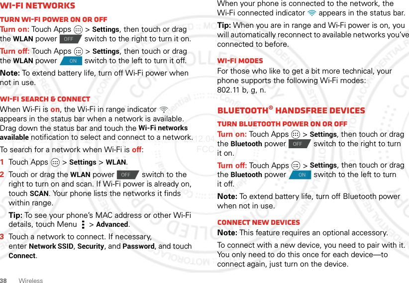 38 WirelessWi-Fi networksTurn Wi-Fi power on or offTu rn  o n :  Touch Apps   &gt;Settings, then touch or drag the WLAN power  switch to the right to turn it on.Tu rn  o f f :  Touch Apps   &gt;Settings, then touch or drag the WLAN power  switch to the left to turn it off.Note: To extend battery life, turn off Wi-Fi power when not in use.Wi-Fi search &amp; connectWhen Wi-Fi is on, the Wi-Fi in range indicator   appears in the status bar when a network is available. Drag down the status bar and touch the Wi-Fi networks available notification to select and connect to a network.To search for a network when Wi-Fi is off:  1Touch Apps  &gt;Settings &gt;WLAN.2Touch or drag the WLAN power  switch to the right to turn on and scan. If Wi-Fi power is already on, touchSCAN. Your phone lists the networks it finds within range.Tip: To see your phone’s MAC address or other Wi-Fi details, touch Menu  &gt;Advanced.3Touch a network to connect. If necessary, enterNetwork SSID, Security, and Password, and touch Connect.OFFONOFFWhen your phone is connected to the network, the Wi-Fi connected indicator   appears in the status bar.Tip: When you are in range and Wi-Fi power is on, you will automatically reconnect to available networks you’ve connected to before.Wi-Fi modesFor those who like to get a bit more technical, your phone supports the following Wi-Fi modes: 802.11b,g,n.Bluetooth® handsfree devicesTurn Bluetooth power on or offTurn on: Touch Apps   &gt;Settings, then touch or drag the Bluetooth power  switch to the right to turn it on.Tu rn  o f f :  Touch Apps   &gt;Settings, then touch or drag the Bluetooth power  switch to the left to turn it off.Note: To extend battery life, turn off Bluetooth power when not in use.Connect new devicesNote: This feature requires an optional accessory.To connect with a new device, you need to pair with it. You only need to do this once for each device—to connect again, just turn on the device.OFFON2012.04.17 FCC