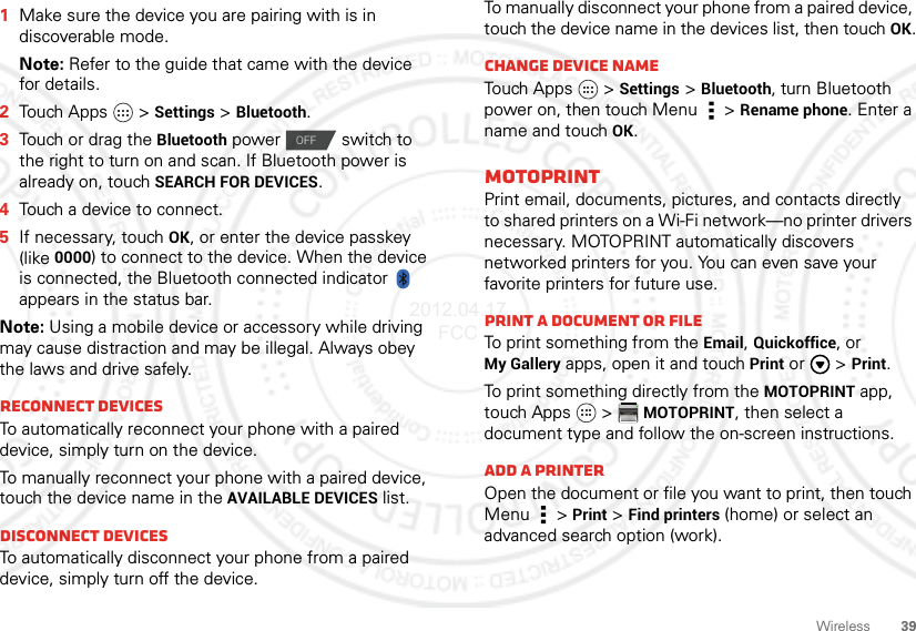 39Wireless  1Make sure the device you are pairing with is in discoverable mode.Note: Refer to the guide that came with the device for details.2Touch Apps   &gt;Settings &gt;Bluetooth.3Touch or drag the Bluetooth power  switch to the right to turn on and scan. If Bluetooth power is already on, touch SEARCH FOR DEVICES.4Touch a device to connect.5If necessary, touch OK, or enter the device passkey (like 0000) to connect to the device. When the device is connected, the Bluetooth connected indicator   appears in the status bar.Note: Using a mobile device or accessory while driving may cause distraction and may be illegal. Always obey the laws and drive safely.Reconnect devicesTo automatically reconnect your phone with a paired device, simply turn on the device.To manually reconnect your phone with a paired device, touch the device name in the AVAILABLE DEVICES list.Disconnect devicesTo automatically disconnect your phone from a paired device, simply turn off the device.OFFTo manually disconnect your phone from a paired device, touch the device name in the devices list, then touchOK.Change device nameTouch Apps   &gt;Settings &gt;Bluetooth, turn Bluetooth power on, then touch Menu  &gt;Rename phone. Enter a name and touch OK.MOTOPRINTPrint email, documents, pictures, and contacts directly to shared printers on a Wi-Fi network—no printer drivers necessary. MOTOPRINT automatically discovers networked printers for you. You can even save your favorite printers for future use.Print a document or fileTo print something from the Email, Quickoffice, or My Gallery apps, open it and touchPrint or   &gt;Print.To print something directly from the MOTOPRINT app, touch Apps   &gt;MOTOPRINT, then select a document type and follow the on-screen instructions.Add a printerOpen the document or file you want to print, then touch Menu  &gt;Print &gt;Find printers (home) or select an advanced search option (work).2012.04.17 FCC