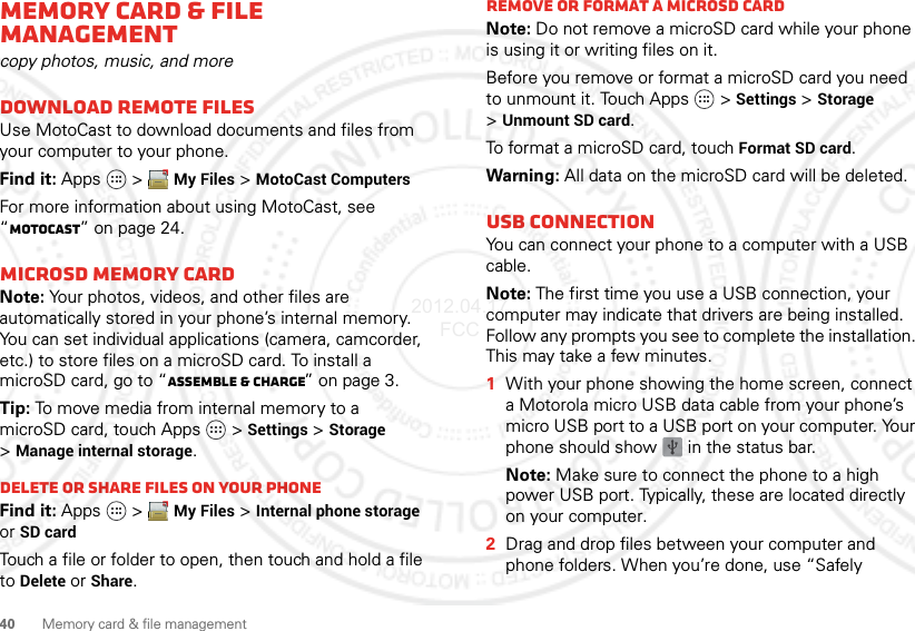 40 Memory card &amp; file managementMemory card &amp; file managementcopy photos, music, and moreDownload remote filesUse MotoCast to download documents and files from your computer to your phone.Find it: Apps  &gt;My Files &gt;MotoCast ComputersFor more information about using MotoCast, see “MotoCast” on page 24.microSD memory cardNote: Your photos, videos, and other files are automatically stored in your phone’s internal memory. You can set individual applications (camera, camcorder, etc.) to store files on a microSD card. To install a microSD card, go to “Assemble &amp; charge” on page 3.Tip: To move media from internal memory to a microSD card, touch Apps   &gt;Settings &gt;Storage &gt;Manage internal storage.Delete or share files on your phoneFind it: Apps  &gt;My Files &gt;Internal phone storage or SD cardTouch a file or folder to open, then touch and hold a file to Delete or Share.Remove or format a microSD cardNote: Do not remove a microSD card while your phone is using it or writing files on it.Before you remove or format a microSD card you need to unmount it. Touch Apps   &gt;Settings &gt; Storage &gt;Unmount SD card.To format a microSD card, touch Format SD card.Warning: All data on the microSD card will be deleted.USB connectionYou can connect your phone to a computer with a USB cable.Note: The first time you use a USB connection, your computer may indicate that drivers are being installed. Follow any prompts you see to complete the installation. This may take a few minutes.  1With your phone showing the home screen, connect a Motorola micro USB data cable from your phone’s micro USB port to a USB port on your computer. Your phone should show   in the status bar.Note: Make sure to connect the phone to a high power USB port. Typically, these are located directly on your computer.2Drag and drop files between your computer and phone folders. When you’re done, use “Safely 2012.04.17 FCC