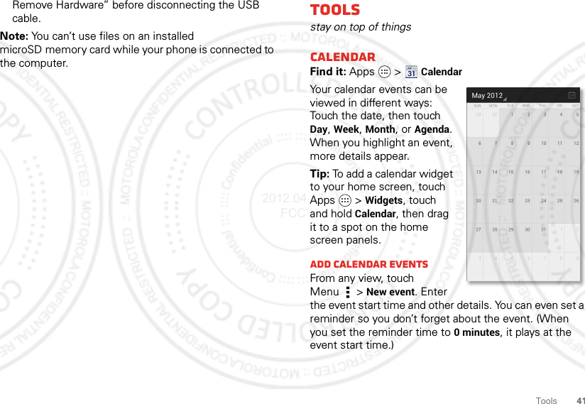 41ToolsRemove Hardware” before disconnecting the USB cable.Note: You can’t use files on an installed microSD memory card while your phone is connected to the computer.Toolsstay on top of thingsCalendarFind it: Apps  &gt;CalendarYour calendar events can be viewed in different ways: Touch the date, then touch Day, Week, Month, or Agenda. When you highlight an event, more details appear.Tip: To add a calendar widget to your home screen, touch Apps  &gt;Widgets, touch and hold Calendar, then drag it to a spot on the home screen panels.Add calendar eventsFrom any view, touch Menu  &gt;New event. Enter the event start time and other details. You can even set a reminder so you don’t forget about the event. (When you set the reminder time to 0 minutes, it plays at the event start time.)2012.04.17 FCC