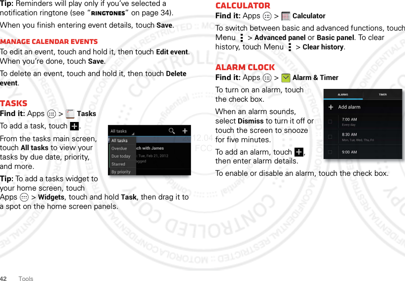 42 ToolsTip: Reminders will play only if you’ve selected a notification ringtone (see “Ringtones” on page 34).When you finish entering event details, touch Save.Manage calendar eventsTo edit an event, touch and hold it, then touchEdit event. When you’re done, touch Save.To delete an event, touch and hold it, then touchDelete event.TasksFind it: Apps  &gt;TasksTo add a task, touch  .From the tasks main screen, touchAll tasks to view your tasks by due date, priority, and more.Tip: To add a tasks widget to your home screen, touch Apps  &gt;Widgets, touch and hold Task, then drag it to a spot on the home screen panels. CalculatorFind it: Apps  &gt;CalculatorTo switch between basic and advanced functions, touch Menu  &gt;Advanced panel or Basic panel. To clear history, touch Menu  &gt;Clear history.Alarm clockFind it: Apps  &gt;Alarm &amp; TimerTo turn on an alarm, touch the check box.When an alarm sounds, select Dismiss to turn it off or touch the screen to snooze for five minutes.To add an alarm, touch , then enter alarm details.To enable or disable an alarm, touch the check box.1234512345 2012.04.17 FCC