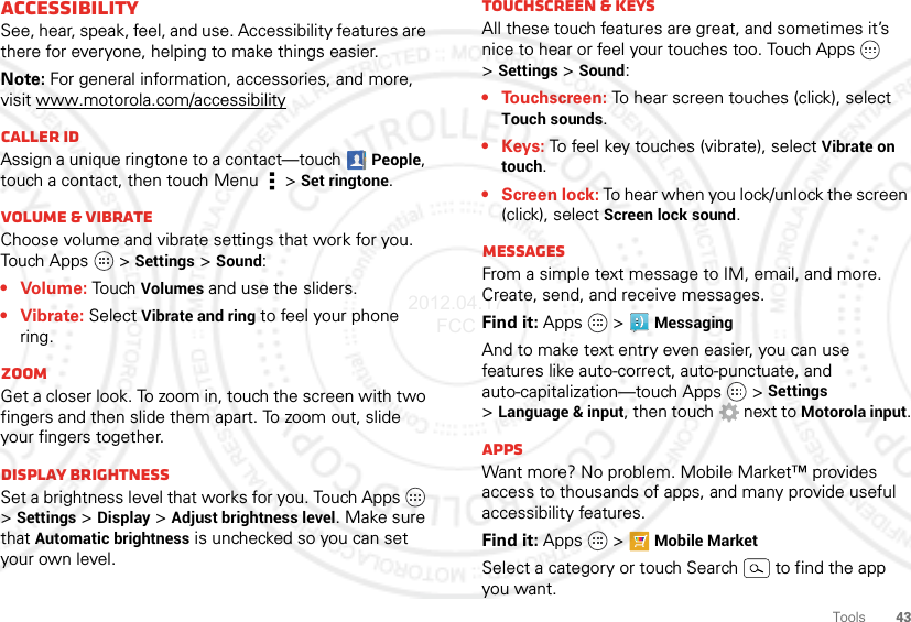 43ToolsAccessibilitySee, hear, speak, feel, and use. Accessibility features are there for everyone, helping to make things easier.Note: For general information, accessories, and more, visit www.motorola.com/accessibilityCaller IDAssign a unique ringtone to a contact—touchPeople, touch a contact, then touch Menu  &gt;Set ringtone.Volume &amp; vibrateChoose volume and vibrate settings that work for you. Touch Apps   &gt;Settings &gt;Sound:• Volume: To u ch Volumes and use the sliders.• Vibrate: Select Vibrate and ring to feel your phone ring.ZoomGet a closer look. To zoom in, touch the screen with two fingers and then slide them apart. To zoom out, slide your fingers together.Display brightnessSet a brightness level that works for you. Touch Apps   &gt;Settings &gt;Display &gt;Adjust brightness level. Make sure that Automatic brightness is unchecked so you can set your own level.Touchscreen &amp; keysAll these touch features are great, and sometimes it’s nice to hear or feel your touches too. Touch Apps   &gt;Settings &gt;Sound:• Touchscreen: To hear screen touches (click), select Touch sounds.•Keys: To feel key touches (vibrate), select Vibrate on touch.• Screen lock: To hear when you lock/unlock the screen (click), select Screen lock sound.MessagesFrom a simple text message to IM, email, and more. Create, send, and receive messages.Find it: Apps  &gt;MessagingAnd to make text entry even easier, you can use features like auto-correct, auto-punctuate, and auto-capitalization—touch Apps   &gt;Settings &gt;Language &amp; input, then touch  next to Motorola input.AppsWant more? No problem. Mobile Market™ provides access to thousands of apps, and many provide useful accessibility features.Find it: Apps  &gt; Mobile MarketSelect a category or touch Search   to find the app you want.2012.04.17 FCC