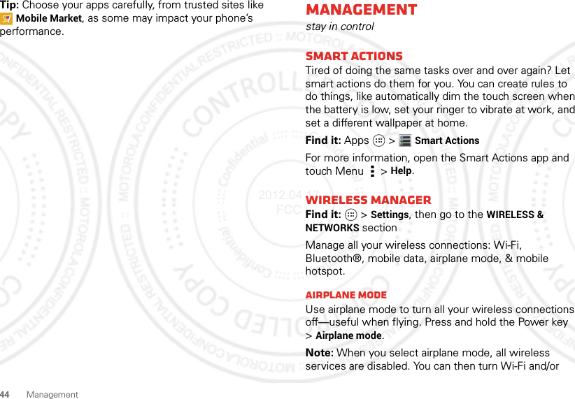 44 ManagementTip: Choose your apps carefully, from trusted sites like Mobile Market, as some may impact your phone’s performance.Managementstay in controlSmart actionsTired of doing the same tasks over and over again? Let smart actions do them for you. You can create rules to do things, like automatically dim the touch screen when the battery is low, set your ringer to vibrate at work, and set a different wallpaper at home.Find it: Apps  &gt;Smart ActionsFor more information, open the Smart Actions app and touch Menu  &gt;Help.Wireless managerFind it:  &gt;Settings, then go to the WIRELESS &amp; NETWORKS sectionManage all your wireless connections: Wi-Fi, Bluetooth®, mobile data, airplane mode, &amp; mobile hotspot.Airplane modeUse airplane mode to turn all your wireless connections off—useful when flying. Press and hold the Power key &gt;Airplane mode.Note: When you select airplane mode, all wireless services are disabled. You can then turn Wi-Fi and/or 2012.04.17 FCC