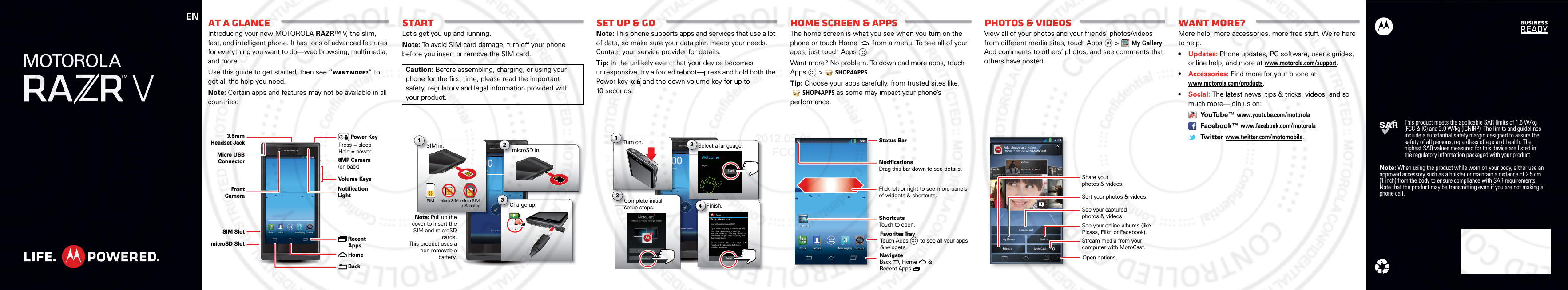 ENThis product meets the applicable SAR limits of 1.6 W/kg (FCC &amp; IC) and 2.0 W/kg (ICNIRP). The limits and guidelines include a substantial safety margin designed to assure the safety of all persons, regardless of age and health. The highest SAR values measured for this device are listed in the regulatory information packaged with your product.Note: When using the product while worn on your body, either use an approved accessory such as a holster or maintain a distance of 2.5 cm (1 inch) from the body to ensure compliance with SAR requirements. Note that the product may be transmitting even if you are not making a phone call.At a glanceIntroducing your new MOTOROLA RAZR™ V, the slim, fast, and intelligent phone. It has tons of advanced features for everything you want to do—web browsing, multimedia, and more.Use this guide to get started, then see “Want more?” to get all the help you need.Note: Certain apps and features may not be available in all countries.4:004:00Fri, February 10CameraPeople MessaginggggggggggggggggggggggggggggggggggggggPhoneMicro USB ConnectorSIM SlotmicroSD Slot3.5mmHeadset JackVolume Keys8MP Camera(on back) Recent AppsHomeBackFront CameraPower KeyPress = sleep Hold = powerNotification LightStartLet’s get you up and running.Note: To avoid SIM card damage, turn off your phone before you insert or remove the SIM card.Caution: Before assembling, charging, or using your phone for the first time, please read the important safety, regulatory and legal information provided with your product.4:004:00Fri, February 10Service ProvidermicroSD in.m2ovCharge up.3HC3Note: Pull up the cover to insert the SIM and microSD cards. This product uses a non-removable battery.10000Note:Pull up themicro SIM micro SIM + AdapterSIM in.S1SIMSet up &amp; goNote: This phone supports apps and services that use a lot of data, so make sure your data plan meets your needs. Contact your service provider for details.Tip: In the unlikely event that your device becomes unresponsive, try a forced reboot—press and hold both the Power key   and the down volume key for up to 10 seconds.4:004:00Fri, February 10Service ProviderSelect a language.S2WelcomeEnglishSSeeeerrrvvvicComplete initial setup steps.C3SetupConnection failedFinish.Fi4arryyyyy 103Turn on.T1StartSetupCongratulations!Your setup is now complete!DoneIf you have setup any accounts, we willnow import your content, such ascontacts and email. This may take up to30 minutes but you can start using yourphone right away.We recommend setting a Security Lock forthis phone by going into Settings &gt;Location &amp; security.Home SCREEN &amp; appsThe home screen is what you see when you turn on the phone or touch Home  from a menu. To see all of your apps, just touch Apps .Want more? No problem. To download more apps, touch Apps  &gt;SHOP4APPS.Tip: Choose your apps carefully, from trusted sites like, SHOP4APPS as some may impact your phone’s performance.4:004:00Fri, February 10CameraPeople MessagingggggggPhoneBrowserWWW.Status BarShortcutsTouch to open.NotificationsDrag this bar down to see details.Flick left or right to see more panels of widgets &amp; shortcuts.Favorites TrayTouch Apps        to see all your apps &amp; widgets.y    NavigateBack     , Home       &amp; Recent Apps      .Photos &amp; VideosView all of your photos and your friends’ photos/videos from different media sites, touch Apps   &gt;My Gallery.Add comments to others’ photos, and see comments that others have posted.4:00My library OnlineCamera rollFriendsMotoCastAdd photos and videos to your device with MotoCastrichiUploaYesterrichieUploaded a phYesterdayrichieUploaded a photoYesterdaySee your online albums (like Picasa, Flikr, or Facebook).Share yourphotos &amp; videos.Stream media from yourcomputer with MotoCast.See your capturedphotos &amp; videos.Sort your photos &amp; videos.Open options.Want more?More help, more accessories, more free stuff. We’re here to help.•Updates: Phone updates, PC software, user’s guides, online help, and more at www.motorola.com/support.•Accessories: Find more for your phone at www.motorola.com/products.•Social: The latest news, tips &amp; tricks, videos, and so much more—join us on: YouTube™ www.youtube.com/motorola Facebook™ www.facebook.com/motorola Tw itter www.twitter.com/motomobile.2012.05.01 FCC