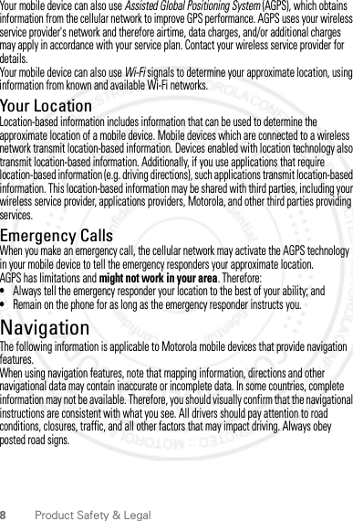 8Product Safety &amp; LegalYour mobile device can also use Assisted Global Positioning System (AGPS), which obtains information from the cellular network to improve GPS performance. AGPS uses your wireless service provider&apos;s network and therefore airtime, data charges, and/or additional charges may apply in accordance with your service plan. Contact your wireless service provider for details.Your mobile device can also use Wi-Fi signals to determine your approximate location, using information from known and available Wi-Fi networks.Your LocationLocation-based information includes information that can be used to determine the approximate location of a mobile device. Mobile devices which are connected to a wireless network transmit location-based information. Devices enabled with location technology also transmit location-based information. Additionally, if you use applications that require location-based information (e.g. driving directions), such applications transmit location-based information. This location-based information may be shared with third parties, including your wireless service provider, applications providers, Motorola, and other third parties providing services.Emergency CallsWhen you make an emergency call, the cellular network may activate the AGPS technology in your mobile device to tell the emergency responders your approximate location.AGPS has limitations and might not work in your area. Therefore:•Always tell the emergency responder your location to the best of your ability; and•Remain on the phone for as long as the emergency responder instructs you.NavigationNavigationThe following information is applicable to Motorola mobile devices that provide navigation features.When using navigation features, note that mapping information, directions and other navigational data may contain inaccurate or incomplete data. In some countries, complete information may not be available. Therefore, you should visually confirm that the navigational instructions are consistent with what you see. All drivers should pay attention to road conditions, closures, traffic, and all other factors that may impact driving. Always obey posted road signs.2012.04.18 FCC