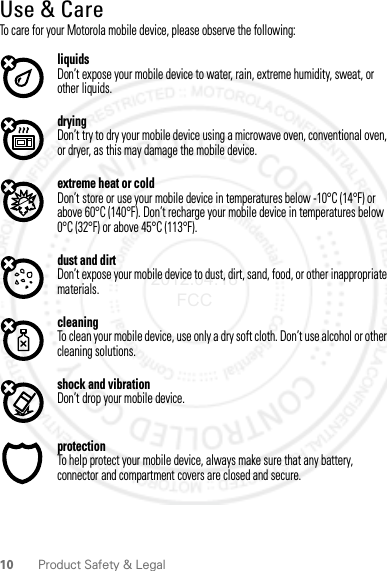 10 Product Safety &amp; LegalUse &amp; CareUse &amp; CareTo care for your Motorola mobile device, please observe the following:liquidsDon’t expose your mobile device to water, rain, extreme humidity, sweat, or other liquids.dryingDon’t try to dry your mobile device using a microwave oven, conventional oven, or dryer, as this may damage the mobile device.extreme heat or coldDon’t store or use your mobile device in temperatures below -10°C (14°F) or above 60°C (140°F). Don’t recharge your mobile device in temperatures below 0°C (32°F) or above 45°C (113°F).dust and dirtDon’t expose your mobile device to dust, dirt, sand, food, or other inappropriate materials.cleaningTo clean your mobile device, use only a dry soft cloth. Don’t use alcohol or other cleaning solutions.shock and vibrationDon’t drop your mobile device.protectionTo help protect your mobile device, always make sure that any battery, connector and compartment covers are closed and secure.2012.04.18 FCC