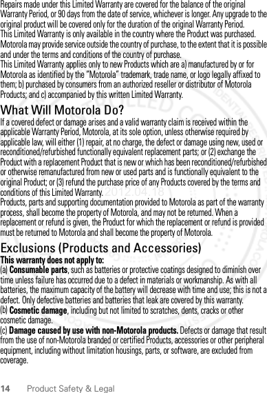 14 Product Safety &amp; LegalRepairs made under this Limited Warranty are covered for the balance of the original Warranty Period, or 90 days from the date of service, whichever is longer. Any upgrade to the original product will be covered only for the duration of the original Warranty Period.This Limited Warranty is only available in the country where the Product was purchased. Motorola may provide service outside the country of purchase, to the extent that it is possible and under the terms and conditions of the country of purchase.This Limited Warranty applies only to new Products which are a) manufactured by or for Motorola as identified by the “Motorola” trademark, trade name, or logo legally affixed to them; b) purchased by consumers from an authorized reseller or distributor of Motorola Products; and c) accompanied by this written Limited Warranty.What Will Motorola Do?If a covered defect or damage arises and a valid warranty claim is received within the applicable Warranty Period, Motorola, at its sole option, unless otherwise required by applicable law, will either (1) repair, at no charge, the defect or damage using new, used or reconditioned/refurbished functionally equivalent replacement parts; or (2) exchange the Product with a replacement Product that is new or which has been reconditioned/refurbished or otherwise remanufactured from new or used parts and is functionally equivalent to the original Product; or (3) refund the purchase price of any Products covered by the terms and conditions of this Limited Warranty.Products, parts and supporting documentation provided to Motorola as part of the warranty process, shall become the property of Motorola, and may not be returned. When a replacement or refund is given, the Product for which the replacement or refund is provided must be returned to Motorola and shall become the property of Motorola.Exclusions (Products and Accessories)This warranty does not apply to:(a) Consumable parts, such as batteries or protective coatings designed to diminish over time unless failure has occurred due to a defect in materials or workmanship. As with all batteries, the maximum capacity of the battery will decrease with time and use; this is not a defect. Only defective batteries and batteries that leak are covered by this warranty.(b) Cosmetic damage, including but not limited to scratches, dents, cracks or other cosmetic damage.(c) Damage caused by use with non-Motorola products. Defects or damage that result from the use of non-Motorola branded or certified Products, accessories or other peripheral equipment, including without limitation housings, parts, or software, are excluded from coverage.2012.04.18 FCC