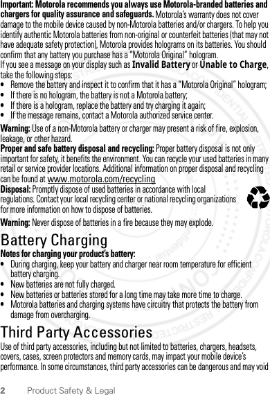 2Product Safety &amp; LegalImportant: Motorola recommends you always use Motorola-branded batteries and chargers for quality assurance and safeguards. Motorola’s warranty does not cover damage to the mobile device caused by non-Motorola batteries and/or chargers. To help you identify authentic Motorola batteries from non-original or counterfeit batteries (that may not have adequate safety protection), Motorola provides holograms on its batteries. You should confirm that any battery you purchase has a “Motorola Original” hologram.If you see a message on your display such as Invalid Battery or Unable to Charge, take the following steps:•Remove the battery and inspect it to confirm that it has a “Motorola Original” hologram;•If there is no hologram, the battery is not a Motorola battery;•If there is a hologram, replace the battery and try charging it again;•If the message remains, contact a Motorola authorized service center.Warning: Use of a non-Motorola battery or charger may present a risk of fire, explosion, leakage, or other hazard.Proper and safe battery disposal and recycling: Proper battery disposal is not only important for safety, it benefits the environment. You can recycle your used batteries in many retail or service provider locations. Additional information on proper disposal and recycling can be found at www.motorola.com/recyclingDisposal: Promptly dispose of used batteries in accordance with local regulations. Contact your local recycling center or national recycling organizations for more information on how to dispose of batteries.Warning: Never dispose of batteries in a fire because they may explode.Battery ChargingBattery ChargingNotes for charging your product’s battery:•During charging, keep your battery and charger near room temperature for efficient battery charging.•New batteries are not fully charged.•New batteries or batteries stored for a long time may take more time to charge.•Motorola batteries and charging systems have circuitry that protects the battery from damage from overcharging.Third Party AccessoriesUse of third party accessories, including but not limited to batteries, chargers, headsets, covers, cases, screen protectors and memory cards, may impact your mobile device’s performance. In some circumstances, third party accessories can be dangerous and may void 032375o2012.04.18 FCC