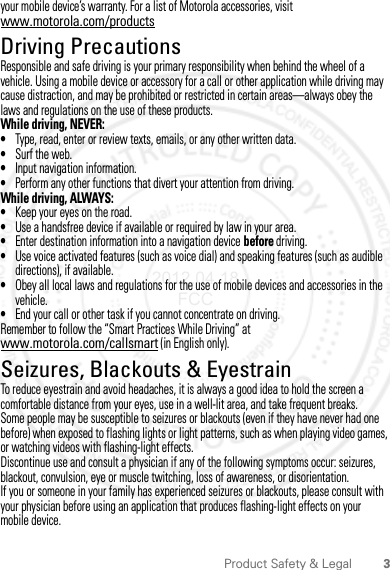 3Product Safety &amp; Legalyour mobile device’s warranty. For a list of Motorola accessories, visit www.motorola.com/productsDriving PrecautionsResponsible and safe driving is your primary responsibility when behind the wheel of a vehicle. Using a mobile device or accessory for a call or other application while driving may cause distraction, and may be prohibited or restricted in certain areas—always obey the laws and regulations on the use of these products.While driving, NEVER:•Type, read, enter or review texts, emails, or any other written data.•Surf the web.•Input navigation information.•Perform any other functions that divert your attention from driving.While driving, ALWAYS:•Keep your eyes on the road.•Use a handsfree device if available or required by law in your area.•Enter destination information into a navigation device before driving.•Use voice activated features (such as voice dial) and speaking features (such as audible directions), if available.•Obey all local laws and regulations for the use of mobile devices and accessories in the vehicle.•End your call or other task if you cannot concentrate on driving.Remember to follow the “Smart Practices While Driving” at www.motorola.com/callsmart (in English only).Seizures, Blackouts &amp; EyestrainTo reduce eyestrain and avoid headaches, it is always a good idea to hold the screen a comfortable distance from your eyes, use in a well-lit area, and take frequent breaks.Some people may be susceptible to seizures or blackouts (even if they have never had one before) when exposed to flashing lights or light patterns, such as when playing video games, or watching videos with flashing-light effects.Discontinue use and consult a physician if any of the following symptoms occur: seizures, blackout, convulsion, eye or muscle twitching, loss of awareness, or disorientation.If you or someone in your family has experienced seizures or blackouts, please consult with your physician before using an application that produces flashing-light effects on your mobile device.2012.04.18 FCC