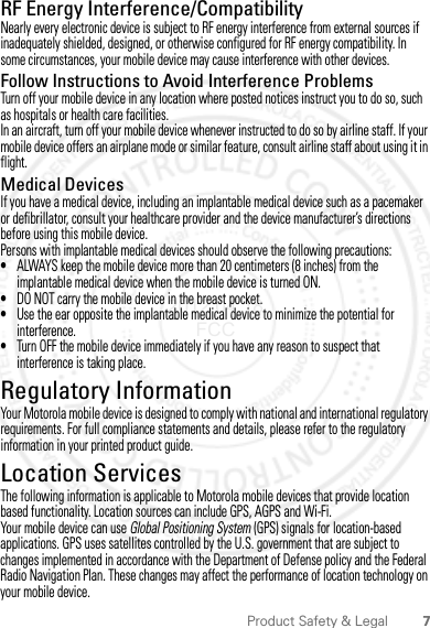 7Product Safety &amp; LegalRF Energy Interference/CompatibilityNearly every electronic device is subject to RF energy interference from external sources if inadequately shielded, designed, or otherwise configured for RF energy compatibility. In some circumstances, your mobile device may cause interference with other devices.Follow Instructions to Avoid Interference ProblemsTurn off your mobile device in any location where posted notices instruct you to do so, such as hospitals or health care facilities.In an aircraft, turn off your mobile device whenever instructed to do so by airline staff. If your mobile device offers an airplane mode or similar feature, consult airline staff about using it in flight.Medical DevicesIf you have a medical device, including an implantable medical device such as a pacemaker or defibrillator, consult your healthcare provider and the device manufacturer’s directions before using this mobile device.Persons with implantable medical devices should observe the following precautions:•ALWAYS keep the mobile device more than 20 centimeters (8 inches) from the implantable medical device when the mobile device is turned ON.•DO NOT carry the mobile device in the breast pocket.•Use the ear opposite the implantable medical device to minimize the potential for interference.•Turn OFF the mobile device immediately if you have any reason to suspect that interference is taking place.Regulatory InformationYour Motorola mobile device is designed to comply with national and international regulatory requirements. For full compliance statements and details, please refer to the regulatory information in your printed product guide.Location ServicesGPS &amp; AGPSThe following information is applicable to Motorola mobile devices that provide location based functionality. Location sources can include GPS, AGPS and Wi-Fi.Your mobile device can use Global Positioning System (GPS) signals for location-based applications. GPS uses satellites controlled by the U.S. government that are subject to changes implemented in accordance with the Department of Defense policy and the Federal Radio Navigation Plan. These changes may affect the performance of location technology on your mobile device.2012.04.18 FCC