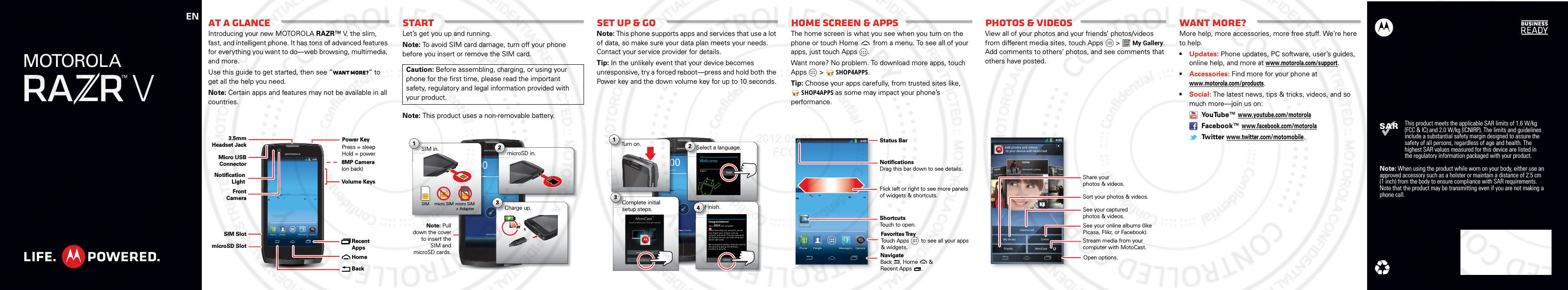 ENThis product meets the applicable SAR limits of 1.6 W/kg (FCC &amp; IC) and 2.0 W/kg (ICNIRP). The limits and guidelines include a substantial safety margin designed to assure the safety of all persons, regardless of age and health. The highest SAR values measured for this device are listed in the regulatory information packaged with your product.Note: When using the product while worn on your body, either use an approved accessory such as a holster or maintain a distance of 2.5 cm (1 inch) from the body to ensure compliance with SAR requirements. Note that the product may be transmitting even if you are not making a phone call.At a glanceIntroducing your new MOTOROLA RAZR™ V, the slim, fast, and intelligent phone. It has tons of advanced features for everything you want to do—web browsing, multimedia, and more.Use this guide to get started, then see “Want more?” to get all the help you need.Note: Certain apps and features may not be available in all countries.4:004:00Fri, February 10CameraPeople MessaginggggggggggggggggggggggggggggggggggggggPhoneMicro USB ConnectorSIM SlotmicroSD Slot3.5mmHeadset JackVolume Keys8MP Camera(on back) Recent AppsHomeBackFront CameraPower KeyPress = sleep Hold = powerNotification LightStartLet’s get you up and running.Note: To avoid SIM card damage, turn off your phone before you insert or remove the SIM card.Note: This product uses a non-removable battery.Caution: Before assembling, charging, or using your phone for the first time, please read the important safety, regulatory and legal information provided with your product.4:004:00Fri, February 10Service ProviderNote: Pull down the cover to insert the SIM and microSD cards.microSD in.m2ovCharge up.3HC31000micro SIM micro SIM + AdapterSIM in.S1SIMSet up &amp; goNote: This phone supports apps and services that use a lot of data, so make sure your data plan meets your needs. Contact your service provider for details.Tip: In the unlikely event that your device becomes unresponsive, try a forced reboot—press and hold both the Power key and the down volume key for up to 10 seconds.4:004:00Fri, February 10Service ProviderSelect a language.S2WelcomeEnglishSSeeeerrrvvvicComplete initial setup steps.C3SetupConnection failedFinish.Fi4arryyyyy 103Turn on.T1StartSetupCongratulations!Your setup is now complete!DoneIf you have setup any accounts, we willnow import your content, such ascontacts and email. This may take up to30 minutes but you can start using yourphone right away.We recommend setting a Security Lock forthis phone by going into Settings &gt;Location &amp; security.Home SCREEN &amp; appsThe home screen is what you see when you turn on the phone or touch Home  from a menu. To see all of your apps, just touch Apps .Want more? No problem. To download more apps, touch Apps  &gt;SHOP4APPS.Tip: Choose your apps carefully, from trusted sites like, SHOP4APPS as some may impact your phone’s performance.4:004:00Fri, February 10CameraPeople MessagingggggggPhoneBrowserWWW.Status BarShortcutsTouch to open.NotificationsDrag this bar down to see details.Flick left or right to see more panels of widgets &amp; shortcuts.Favorites TrayTouch Apps        to see all your apps &amp; widgets.y    NavigateBack     , Home       &amp; Recent Apps      .Photos &amp; VideosView all of your photos and your friends’ photos/videos from different media sites, touch Apps   &gt;My Gallery.Add comments to others’ photos, and see comments that others have posted.4:00My library OnlineCamera rollFriendsMotoCastAdd photos and videos to your device with MotoCastrichiUploaYesterrichieUploaded a phYesterdayrichieUploaded a photoYesterdaySee your online albums (like Picasa, Flikr, or Facebook).Share yourphotos &amp; videos.Stream media from yourcomputer with MotoCast.See your capturedphotos &amp; videos.Sort your photos &amp; videos.Open options.Want more?More help, more accessories, more free stuff. We’re here to help.•Updates: Phone updates, PC software, user’s guides, online help, and more at www.motorola.com/support.•Accessories: Find more for your phone at www.motorola.com/products.•Social: The latest news, tips &amp; tricks, videos, and so much more—join us on: YouTube™ www.youtube.com/motorola Facebook™ www.facebook.com/motorola Tw itter www.twitter.com/motomobile.2012.05.03 FCC
