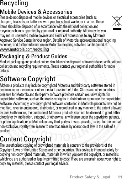 11Product Safety &amp; LegalRecyclingRecyclingMobile Devices &amp; AccessoriesPlease do not dispose of mobile devices or electrical accessories (such as chargers, headsets, or batteries) with your household waste, or in a fire. These items should be disposed of in accordance with the national collection and recycling schemes operated by your local or regional authority. Alternatively, you may return unwanted mobile devices and electrical accessories to any Motorola Approved Service Center in your region. Details of Motorola approved national recycling schemes, and further information on Motorola recycling activities can be found at: www.motorola.com/recyclingPackaging &amp; Product GuidesProduct packaging and product guides should only be disposed of in accordance with national collection and recycling requirements. Please contact your regional authorities for more details.Software CopyrightSoft ware Copyri ght Noti ceMotorola products may include copyrighted Motorola and third-party software stored in semiconductor memories or other media. Laws in the United States and other countries preserve for Motorola and third-party software providers certain exclusive rights for copyrighted software, such as the exclusive rights to distribute or reproduce the copyrighted software. Accordingly, any copyrighted software contained in Motorola products may not be modified, reverse-engineered, distributed, or reproduced in any manner to the extent allowed by law. Furthermore, the purchase of Motorola products shall not be deemed to grant either directly or by implication, estoppel, or otherwise, any license under the copyrights, patents, or patent applications of Motorola or any third-party software provider, except for the normal, non-exclusive, royalty-free license to use that arises by operation of law in the sale of a product.Content CopyrightContent Copyri ghtThe unauthorized copying of copyrighted materials is contrary to the provisions of the Copyright Laws of the United States and other countries. This device is intended solely for copying non-copyrighted materials, materials in which you own the copyright, or materials which you are authorized or legally permitted to copy. If you are uncertain about your right to copy any material, please contact your legal advisor.2012.04.18 FCC